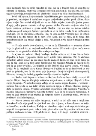 214
smio napadati. Nije se smio napadati ni onaj tko se s drugim bori, ili onaj tko se
odmara ili odstupa, protivnik s onesposobljenim oružjem ili bez oklopa. Kočijaši,
tegleće životinje, nosači oružja ili glazbenici također se nisu smjeli napadati.
Sveti riši Vyasa, Satyavatin sin i djed Bharata, prvi među vedoznalcima, koji
je prošlost, sadašnjost i budućnost mogao podjednako gledati pred očima, dođe
tajno kralju Dhrtaraštri vidjevši da su se dvije vojske postrojile jedna prema
drugoj, jedna prema zapadu, a druga prema istoku. On reče svojemu sinu koji
bješe potišten, potonuo u gorke misli: Kralju, tvoj sin stoji sa svima ostalim
vladarima pred sudnjim časom. Opremili su se za bitku i sada će se međusobno
poubijati. Svi će oni nestati, Bharato. Imaj na umu da tok Vremena nosi sa sobom
promjene i ne daj žalosti da ti mori srce. Sine, ako to želiš, ja ti mogu dati
sposobnost da ih sve možeš vidjeti u boju. Poklanjam ti vid kako bi mogao gledati
bitku.
— Prvače među dvorođenima, — na to će Dhrtaraštra — nemam nikave
želje da gledam kako se moj rod međusobno zatire. Učini mi svojom moću samo
tu milost da mogu stalno slušati što se događa u boju.
A Vyasa mu odvrati: Ovaj Sanđaya, kralju, opisivat će ti sve što se bude
dogodilo u boju. Njegovim očima neće ostati ništa skriveno. Bit će obdaren
nebeskim vidom i moći će sve znati bilo to javno ili tajno, po noći ili po danu, pa
čak će mu i ono što je bilo samo pomišljeno biti poznato. Oružje ga neće posjeći
niti će ga umor svladati. Gavalganin će sin iznijeti živu glavu iz rata. Ne tuguj,
kralju! Ja ću razglasiti slavu Kurua i Pandava. Sudbina se ne da izmijeniti. A ako
pitaš za pobjedu, ona će biti tamo gdje je pravda. Ovaj će boj biti užasan pokolj,
Bharato, i mnogi će hrabri gospodari zemlje zaspati na bojištu.
— Svake noći čujem s nebesa urlike kao kada se bore divlji veprovi ili
mačke. Kipovi bogova i boginja katkad se smiju i tresu, a nekiput bljuju krv ili se
znoje ili padaju. Pri zalasku sunca viđaju se na stotine rojeva kukaca. U svitanje i
sumrak čini se da su sve četiri strane svijeta u ognju, a oblaci, Bharato, puštaju
dažd od prašine i mesa. Zviježđe Arundhati je okrenula leđa mudrome Vasišthi,2
a
planeta Sanaišćara ugrožava zviježđe Rohini.3
Lik se na Mjesecu pomaknuo. S
neba se čuju strašni urlici premda je potpuno vedro, a životinje plaču. Sve su to
predznaci strašnih događaja.
— Krave donose na svijet magarce, a neki se od njih pare s majkama.
Šumsko drveće daje plod i cvijet kad mu nije vrijeme, a žene donose na svijet
nedonoščad, a neke i nakaze. Rađaju se zlokobne zvijeri s tri roga, četiri oka, pet
nogu ili dva spolna organa, neke s dvije glave, dva repa ili groznim zubima, a sve
puštaju strahovite urlike. Oždrijebili su se i konji s tri noge i ukrašeni krestom i
2
Arundhati je bila žena mudraca i pjesnika Vasišthe, čijemu se rodu pripisuju himni u VII knjizi Rksamhite.
Na nebu je Arundhati mala zvijezda Alcor u Velikome medvjedu, a Vasištha je zvijezda z u Velikome medvjedu
uz koju se Alcor "vjerno" drži.
3
v. V, bilj. 32 i 33.
 