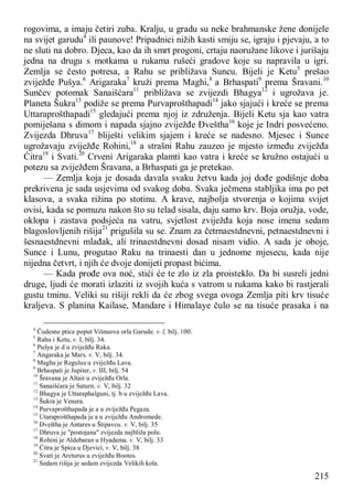 215
rogovima, a imaju četiri zuba. Kralju, u gradu su neke brahmanske žene donijele
na svijet garudu4
ili paunove! Pripadnici nižih kasti smiju se, igraju i pjevaju, a to
ne sluti na dobro. Djeca, kao da ih smrt progoni, crtaju naoružane likove i jurišaju
jedna na drugu s motkama u rukama rušeći gradove koje su napravila u igri.
Zemlja se često potresa, a Rahu se približava Suncu. Bijeli je Ketu5
prešao
zviježđe Pušya.6
Arigaraka7
kruži prema Maghi,8
a Brhaspati9
prema Šravani.10
Sunčev potomak Sanaišćara11
približava se zvijezdi Bhagya12
i ugrožava je.
Planeta Šukra13
podiže se prema Purvaprošthapadi14
jako sjajući i kreće se prema
Uttaraprošthapadi15
gledajući prema njoj iz združenja. Bijeli Ketu sja kao vatra
pomiješana s dimom i napada sjajno zviježđe Đveštha16
koje je Indri posvećeno.
Zvijezda Dhruva17
bliješti velikim sjajem i kreće se nadesno. Mjesec i Sunce
ugrožavaju zviježđe Rohini,18
a strašni Rahu zauzeo je mjesto između zviježđa
Ćitra19
i Svati.20
Crveni Arigaraka plamti kao vatra i kreće se kružno ostajući u
potezu sa zviježđem Šravana, a Brhaspati ga je pretekao.
— Zemlja koja je dosada davala svaku žetvu kada joj dođe godišnje doba
prekrivena je sada usjevima od svakog doba. Svaka ječmena stabljika ima po pet
klasova, a svaka rižina po stotinu. A krave, najbolja stvorenja o kojima svijet
ovisi, kada se pomuzu nakon što su telad sisala, daju samo krv. Boja oružja, vode,
oklopa i zastava podsjeća na vatru, svjetlost zviježđa koja nose imena sedam
blagoslovljenih rišija21
prigušila su se. Znam za četrnaestdnevni, petnaestdnevni i
šesnaestdnevni mlađak, ali trinaestdnevni dosad nisam vidio. A sada je oboje,
Sunce i Lunu, progutao Raku na trinaesti dan u jednome mjesecu, kada nije
nijedna četvrt, i njih će dvoje donijeti propast bićima.
— Kada prođe ova noć, stići će te zlo iz zla proisteklo. Da bi susreli jedni
druge, ljudi će morati izlaziti iz svojih kuća s vatrom u rukama kako bi rastjerali
gustu tminu. Veliki su rišiji rekli da će zbog svega ovoga Zemlja piti krv tisuće
kraljeva. S planina Kailase, Mandare i Himalaye čulo se na tisuće prasaka i na
4
Čudesne ptice poput Višnuova orla Garude. v. l, bilj. 100.
5
Rahu i Ketu, v. I, bilj. 34.
6
Pušya je d u zviježđu Raka.
7
Angaraka je Mars. v. V, bilj. 34.
8
Magha je Regulus u zviježđu Lava.
9
Brhaspati je Jupiter, v. III, bilj. 54
10
Šravana je Altair u zviježđu Orla.
11
Sanaišćara je Saturn. v. V, bilj. 32
12
Bhagya je Uttaraphalguni, tj. b u zviježđu Lava.
13
Šukra je Venera.
14
Purvaprošthapada je a u zviježđu Pegaza.
15
Utaraprošthapada je a u zviježđu Andromede.
16
Đveštha je Antares u Štipavcu. v. V, bilj. 35
17
Dhruva je "postojana" zvijezda najbliža polu.
18
Rohini je Aldebaran u Hyadama. v. V, bilj. 33
19
Ćitra je Spica u Djevici, v. V, bilj. 38
20
Svati je Arcturus u zviježđu Bootes.
21
Sedam rišija je sedam zvijezda Velikih kola.
 