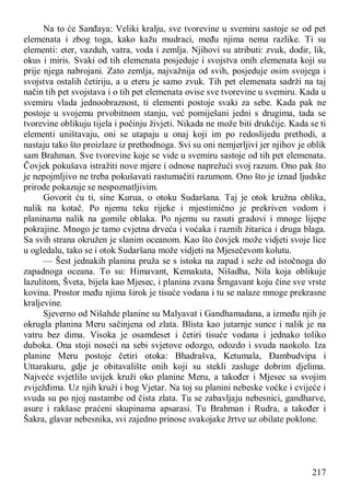 217
Na to će Sanđaya: Veliki kralju, sve tvorevine u svemiru sastoje se od pet
elemenata i zbog toga, kako kažu mudraci, među njima nema razlike. Ti su
elementi: eter, vazduh, vatra, voda i zemlja. Njihovi su atributi: zvuk, dodir, lik,
okus i miris. Svaki od tih elemenata posjeduje i svojstva onih elemenata koji su
prije njega nabrojani. Zato zemlja, najvažnija od svih, posjeduje osim svojega i
svojstva ostalih četiriju, a u eteru je samo zvuk. Tih pet elemenata sadrži na taj
način tih pet svojstava i o tih pet elemenata ovise sve tvorevine u svemiru. Kada u
svemiru vlada jednoobraznost, ti elementi postoje svaki za sebe. Kada pak ne
postoje u svojemu prvobitnom stanju, već pomiješani jedni s drugima, tada se
tvorevine oblikuju tijela i počinju živjeti. Nikada ne može biti drukčije. Kada se ti
elementi uništavaju, oni se utapaju u onaj koji im po redoslijedu prethodi, a
nastaju tako što proizlaze iz prethodnoga. Svi su oni nemjerljivi jer njihov je oblik
sam Brahman. Sve tvorevine koje se vide u svemiru sastoje od tih pet elemenata.
Čovjek pokušava istražiti nove mjere i odnose naprežući svoj razum. Ono pak što
je nepojmljivo ne treba pokušavati rastumačiti razumom. Ono što je iznad ljudske
prirode pokazuje se nespoznatljivim.
Govorit ću ti, sine Kurua, o otoku Sudaršana. Taj je otok kružna oblika,
nalik na kotač. Po njemu teku rijeke i mjestimično je prekriven vodom i
planinama nalik na gomile oblaka. Po njemu su rasuti gradovi i mnoge lijepe
pokrajine. Mnogo je tamo cvjetna drveća i voćaka i raznih žitarica i druga blaga.
Sa svih strana okružen je slanim oceanom. Kao što čovjek može vidjeti svoje lice
u ogledalu, tako se i otok Sudaršana može vidjeti na Mjesečevom kolutu.
— Šest jednakih planina pruža se s istoka na zapad i seže od istočnoga do
zapadnoga oceana. To su: Himavant, Kemakuta, Nišadha, Nila koja oblikuje
lazulitom, Šveta, bijela kao Mjesec, i planina zvana Šrngavant koju čine sve vrste
kovina. Prostor među njima širok je tisuće vodana i tu se nalaze mnoge prekrasne
kraljevine.
Sjeverno od Nišahde planine su Malyavat i Gandhamadana, a između njih je
okrugla planina Meru sačinjena od zlata. Blista kao jutarnje sunce i nalik je na
vatru bez dima. Visoka je osamdeset i četiri tisuće vodana i jednako toliko
duboka. Ona stoji noseći na sebi svjetove odozgo, odozdo i svuda naokolo. Iza
planine Meru postoje četiri otoka: Bhadrašva, Ketumala, Đambudvipa i
Uttarakuru, gdje je obitavalište onih koji su stekli zasluge dobrim djelima.
Najveće svjetlilo uvijek kruži oko planine Meru, a također i Mjesec sa svojim
zviježđima. Uz njih kruži i bog Vjetar. Na toj su planini nebeske voćke i cvijeće i
svuda su po njoj nastambe od čista zlata. Tu se zabavljaju nebesnici, gandharve,
asure i rakšase praćeni skupinama apsarasi. Tu Brahman i Rudra, a također i
Šakra, glavar nebesnika, svi zajedno prinose svakojake žrtve uz obilate poklone.
 