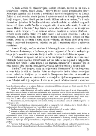 21
A kada Zemlja bi blagoslovljena svakim obiljem, počeše se na njoj, u
kraljevskim lozama, rađati Asure.38
Sinove Ditine stalno pobjeđivahu sinovi
Aditini pa izgubiše vlast i mjesto u nebesima i počeše se utjelovljivati na Zemlji.
Željeli su steći svevlast među ljudima i počeše se rađati na Zemlji i kao goveda,
konji, magarci, deve, bivoli, pa čak i među bićima kakva su rakšase,39
a i među
slonovima i jelenima. O Zemljin zaštitniče, od svih onih što se rađahu i zbog svih
što se već bijahu rodili Zemlja ne mogaše više ni samu sebe nositi. A neki od
sinova Ditinih i Daninih,40
koji bijahu s neba zbačeni, rodiše se na Zemlji kao
nasilni i drski kraljevi. Ti se moćnici raširiše Zemljom u raznim obličjima i
svojom silom stadoše tlačiti sve četiri kaste i sva ostala stvorenja. Hodili su
zemljom, o kralju, u četama, njih stotine i tisuće i zastrašivali i ubijali sve pred
sobom. Držali su se istine i bjehu skloni vrlinama, ali bijahu oholi zbog svoje
snage i zatrovani bezočnošću, vrijeđali su čak i znamenite rišije u njihovim
staništima.
A onda Zemlja, mučena strahom i tlačena golemom težinom, zatraži zaštitu
od Praoca svih stvorenja, a Brahman joj ovako odgovori: O čuvarko svakojakoga
blaga, ja ću sazvati sve nebeske žitelje, i to što od mene tražiš bit će učinjeno.
I Brahman se oprosti od nje te sazva sve bogove i ovako im svima reče:
Olakšajte Zemlji njezino breme! Svaki od vas neka se na njoj rodi i neka počne
zametati boj! Potom Tvorac prizva i sva plemena gandharva41
i apsarasi42
pa im
onda naredi: Idite i rodite se na Zemlji, svaki za sebe i u obličju u kojemu želi.
I Indra,43
kralj bogova, stade se savjetovati s Narayanom44
i svim bogovima
o tome kako će sići na Zemlju. Pošto se dogovoriše, Indra izdade zapovijesti
svima nebeskim žiteljima pa se vrati iz Narayanina boravišta. A nebeski se
stanovnici, malo-pomalo, počeše rađati u zemaljskim tijelima na propast asurama,
a na dobrobit svih triju svjetova. I tako su se počeli rađati nebesnici u staležima
boda, dva ili samo jedan, a to je najgore. Tako se u svjetskim razdobljima ostvaruju sve četiri, samo tri, dvije ili
samo jedna četvrtina pravednosti, dharme.
38
Asure su u vedskoj Riksamhiti još osobito istaknuti glavari među bogovima, ali se od Atharvasamhite i
obrednih tekstova brahmana taj naslov ne nadijeva više istim bogovima, dobrim dijelom sinovima boginje Aditi,
nego protivnicima bogova, zlodusima. Kako se početno a- staje shvaćati kao niječno a-, stvaraju se dva nova
imena po opreci: nasuprot zlodusima asurama bogovi se zovu "sure", a nasuprot njihovoj majci Aditi, majka
asura zove se "Diti". Takav teološki obrazac nasljeđuje i zastupa hinduizam u epovima, puranama i dr.
39
Rakšase ili rakšasi, recimo: bjesovi, nešto su niži, zemniji sloj zloduha od asura, ali katkada se gotovo i ne
razlikuju od njih.
40
Danu je pramajka jednoga roda asura, danava, koji se znade razlikovati od daitya, sinova Ditinih. Oboje se
znadu smatrati djecom Kašyapinom, kao i bogovi koje je rodio s Aditi.
41
Gandharve su nebeska bića, često shvaćena kao nebeski glazbenici, ali su moćni i u boju.
42
Apsarasi su nebeske vile, družice Gandharva, stoga gdjekada plesačice.
43
Indra je najistaknutiji vedski bog, kralj bogova i nesavladivi ratnik i zatiratelj zloduha, među kojima su
najznamenitiji Vritra, Vala i Paniji. U hinduizmu, počevši od epova, opisuje se krasota njegova neba u koje
pristižu junaci i raskoš prijestolnice Amaravati. Iako je Mahabharata u konačnoj redakciji višnuistička, u
velikome je dijelu epa Indra glavar nebesnika, što je izraz ranijega stanja i vjerojatno je to stariji dio tekstovne
predaje.
44
Narayana, često povezan s Narom, prvotnim "Mužem, Čovjekom", jedno od istaknutih božanskih imena,
obično Višnuovih, ali nekada i Brahmanovih, nejasna sadržaja. Moglo bi značiti potomak ili sin Nare.
 