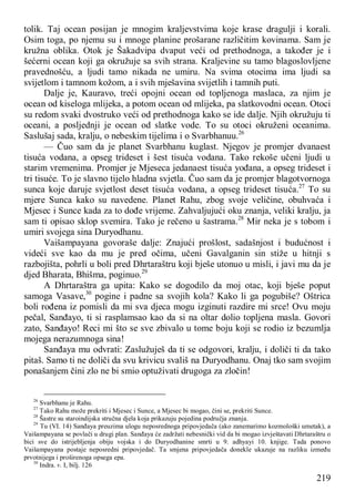219
tolik. Taj ocean posijan je mnogim kraljevstvima koje krase dragulji i korali.
Osim toga, po njemu su i mnoge planine prošarane različitim kovinama. Sam je
kružna oblika. Otok je Šakadvipa dvaput veći od prethodnoga, a također je i
šećerni ocean koji ga okružuje sa svih strana. Kraljevine su tamo blagoslovljene
pravednošću, a ljudi tamo nikada ne umiru. Na svima otocima ima ljudi sa
svijetlom i tamnom kožom, a i svih mješavina svijetlih i tamnih puti.
Dalje je, Kauravo, treći opojni ocean od topljenoga maslaca, za njim je
ocean od kiseloga mlijeka, a potom ocean od mlijeka, pa slatkovodni ocean. Otoci
su redom svaki dvostruko veći od prethodnoga kako se ide dalje. Njih okružuju ti
oceani, a posljednji je ocean od slatke vode. To su otoci okruženi oceanima.
Saslušaj sada, kralju, o nebeskim tijelima i o Svarbhanuu.26
— Čuo sam da je planet Svarbhanu kuglast. Njegov je promjer dvanaest
tisuća vodana, a opseg trideset i šest tisuća vodana. Tako rekoše učeni ljudi u
starim vremenima. Promjer je Mjeseca jedanaest tisuća yođana, a opseg trideset i
tri tisuće. To je slavno tijelo hladna svjetla. Čuo sam da je promjer blagotvornoga
sunca koje daruje svjetlost deset tisuća vodana, a opseg trideset tisuća.27
To su
mjere Sunca kako su navedene. Planet Rahu, zbog svoje veličine, obuhvaća i
Mjesec i Sunce kada za to dođe vrijeme. Zahvaljujući oku znanja, veliki kralju, ja
sam ti opisao sklop svemira. Tako je rečeno u šastrama.28
Mir neka je s tobom i
umiri svojega sina Duryodhanu.
Vaišampayana govoraše dalje: Znajući prošlost, sadašnjost i budućnost i
videći sve kao da mu je pred očima, učeni Gavalganin sin stiže u hitnji s
razbojišta, pohrli u boli pred Dhrtaraštru koji bješe utonuo u misli, i javi mu da je
djed Bharata, Bhišma, poginuo.29
A Dhrtaraštra ga upita: Kako se dogodilo da moj otac, koji bješe poput
samoga Vasave,30
pogine i padne sa svojih kola? Kako li ga pogubiše? Oštrica
boli rođena iz pomisli da mi sva djeca mogu izginuti razdire mi srce! Ovu moju
pečal, Sanđayo, ti si rasplamsao kao da si na oltar dolio topljena masla. Govori
zato, Sanđayo! Reci mi što se sve zbivalo u tome boju koji se rodio iz bezumlja
mojega nerazumnoga sina!
Sanđaya mu odvrati: Zaslužuješ da ti se odgovori, kralju, i doliči ti da tako
pitaš. Samo ti ne doliči da svu krivicu svališ na Duryodhanu. Onaj tko sam svojim
ponašanjem čini zlo ne bi smio optuživati drugoga za zločin!
26
Svarbhanu je Rahu.
27
Tako Rahu može prekriti i Mjesec i Sunce, a Mjesec bi mogao, čini se, prekriti Sunce.
28
Šastre su staroindijska stručna djela koja prikazuju pojedina područja znanja.
29
Tu (VI. 14) Sanđaya preuzima ulogu neposrednoga pripovjedača (ako zanemarimo kozmološki umetak), a
Vaišampayana se povlači u drugi plan. Sanđaya će zadržati nebesnički vid da bi mogao izvještavati Dhrtaraštru o
bici sve do istrijebljenja obiju vojska i do Duryodhanine smrti u 9. adhyayi 10. knjige. Tada ponovo
Vaišampayana postaje neposredni pripovjedač. Ta smjena pripovjedača donekle ukazuje na razliku između
prvotnijega i proširenoga opsega epa.
30
Indra. v. I, bilj. 126
 