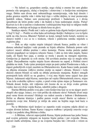 220
— Ne žalosti se, gospodaru zemlje, nego slušaj o onome što sam gledao
pomoću sila spregnuća, slušaj o konjima i slonovima i o kraljevima neizmjerne
snage. Dobio sam divnu moć nebesničkoga razumijevanja, vida koji doseže i
preko granica osjetila vida i sluha koji čuje s velike daljine, te moć poznavanja
ljudskih srdaca. Stekao sam poznavanje prošlosti i budućnosti, a i divnu
sposobnost da letim preko neba i da budem u boju nedostupan oružju. Počuj!
Kazivat ću ti do u tančine o čudesnome i ushićujućemu boju koji se odigrao među
Bharatama, o okršaju od kojega se dizala kosa na glavi.
Sanđaya otpoče: Prođe noć i začu se galama koju digoše kraljevi pozivajući:
U boj! U boj! — Podiže se silna huka od treštanja školjki i bubnjeva i sve to bješe
nalik na riku lavova, Bharato! Njištali su konji, tutnjali kolni kotači, nemirni su
slonovi trubili i sve se to s treskom, vikom i poklicima ratnika miješalo u
zaglušnu jeku.
— Dok su obje vojske stajale čekajući izlazak Sunca, podiže se vihor i
donese odnekud kapljice vode premda ne bijaše oblačno. Duhnuše potom suhi
vjetrovi noseći oblake prašine i oštro kamenje. Prema istoku počeše padati
meteori pogađajući uz tutnjavu izlazeće Sunce. I dok su čete tako stajale, Sunce
izađe, ali bijaše bez sjaja, a zemlja se tresla i pucala na mnogim mjestima.
Grmljavina je dopirala sa svih strana. Od uzvitlane prašine nije se moglo ništa
vidjeti. Duryodhanina vojska stajaše licem okrenuta na zapad, a Prithini sinovi
gledahu na istok. Tada vjetar promijeni smjer pa poče puhati Pandavama u leđa, a
čopori grabežljivih zvijeri zaurlaše na Dhrtaraštroviće. Kada Sunce izađe, postade
na objema stranama vidljivo strašno oružje za napad i obranu. Slonovi i kola
okićeni zlatom blistali su nalik na oblake prošarane munjama. Redovi mnogih
postrojenih kola sličili su na gradove. I tvoj otac bijaše tamo sjajući kao pun
Mjesec. Jedanaesti odjel Kurua, sastavljen od vojske Dhrtaraštrinih sinova, stajao
je na čelu svekolike njihove vojske, a pred svima njima stajao je Šantanuov sin.
Nikada dosad, kralju, niti vidjesmo niti čusmo da su se dvije ovako goleme
vojske, kao ove dvije vojske Kurua, sukobile jedna s drugom.
Starina Bhišma podiže svoj glas i reče kraljevima koji su se na njegov poziv
okupili oko njega: Junaci, evo vam prilike da steknete slavu! Nebeske dveri stoje
pred vama širom otvorene! Očekuje vas radost susreta s Indrom i Brahmanom.
Držite se dharme kšatriya i pođite putem svojih otaca! Borite se radosno i
proslavite svoje ime. Kšatriyi je milije da umre na bojištu nego kod kuće u
postelji.
Na te Bhišmine riječi kraljevi se zaputiše svaki svojemu odjelu dičeći se
svojim divnim kolima. Samo Karna i njegova rodbina i prijatelji ostaviše svoje
oružje i ne pođoše zbog Bhišme u bitku.
— A Bhišma, vrhovni zapovjednik Kurua, bijaše prekrasan kao jarko Sunce
pod svojim golemim stijegom na kojemu bijaše palma i pet zvijezda. Drona,
najveći među učiteljima, imao je na svojemu barjaku luk i žrtvenik s vrčem za
 