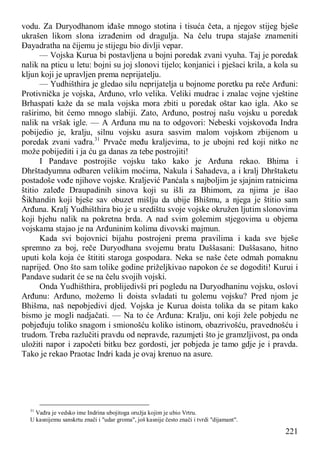 221
vodu. Za Duryodhanom iđaše mnogo stotina i tisuća četa, a njegov stijeg bješe
ukrašen likom slona izrađenim od dragulja. Na čelu trupa stajaše znameniti
Đayadratha na čijemu je stijegu bio divlji vepar.
— Vojska Kurua bi postavljena u bojni poredak zvani vyuha. Taj je poredak
nalik na pticu u letu: bojni su joj slonovi tijelo; konjanici i pješaci krila, a kola su
kljun koji je upravljen prema neprijatelju.
— Yudhišthira je gledao silu neprijatelja u bojnome poretku pa reče Arđuni:
Protivnička je vojska, Arđuno, vrlo velika. Veliki mudrac i znalac vojne vještine
Brhaspati kaže da se mala vojska mora zbiti u poredak oštar kao igla. Ako se
raširimo, bit ćemo mnogo slabiji. Zato, Arđuno, postroj našu vojsku u poredak
nalik na vršak igle. — A Arđuna mu na to odgovori: Nebeski vojskovođa Indra
pobijedio je, kralju, silnu vojsku asura sasvim malom vojskom zbijenom u
poredak zvani vađra.31
Prvače među kraljevima, to je ubojni red koji nitko ne
može pobijediti i ja ću ga danas za tebe postrojiti!
I Pandave postrojiše vojsku tako kako je Arđuna rekao. Bhima i
Dhrštadyumna odbaren velikim moćima, Nakula i Sahadeva, a i kralj Dhrštaketu
postadoše vođe njihove vojske. Kraljević Panćala s najboljim je sjajnim ratnicima
štitio zaleđe Draupadinih sinova koji su išli za Bhimom, za njima je išao
Šikhandin koji bješe sav obuzet mišlju da ubije Bhišmu, a njega je štitio sam
Arđuna. Kralj Yudhišthira bio je u središtu svoje vojske okružen ljutim slonovima
koji bjehu nalik na pokretna brda. A nad svim golemim stjegovima u objema
vojskama stajao je na Arđuninim kolima divovski majmun.
Kada svi bojovnici bijahu postrojeni prema pravilima i kada sve bješe
spremno za boj, reče Duryodhana svojemu bratu Duššasani: Duššasano, hitno
uputi kola koja će štititi staroga gospodara. Neka se naše čete odmah pomaknu
naprijed. Ono što sam tolike godine priželjkivao napokon će se dogoditi! Kurui i
Pandave sudarit će se na čelu svojih vojski.
Onda Yudhišthira, problijedivši pri pogledu na Duryodhaninu vojsku, oslovi
Arđunu: Arđuno, možemo li doista svladati tu golemu vojsku? Pred njom je
Bhišma, naš nepobjedivi djed. Vojska je Kurua doista tolika da se pitam kako
bismo je mogli nadjačati. — Na to će Arđuna: Kralju, oni koji žele pobjedu ne
pobjeđuju toliko snagom i smionošću koliko istinom, obazrivošću, pravednošću i
trudom. Treba razlučiti pravdu od nepravde, razumjeti što je gramzljivost, pa onda
uložiti napor i započeti bitku bez gordosti, jer pobjeda je tamo gdje je i pravda.
Tako je rekao Praotac Indri kada je ovaj krenuo na asure.
31
Vađra je vedsko ime Indrina ubojitoga oružja kojim je ubio Vrtru.
U kasnijemu sanskrtu znači i "udar groma", još kasnije često znači i tvrdi "dijamant".
 