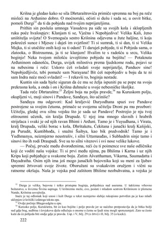 222
Krišna je gledao kako se sila Dhrtaraštrovića primiče spremna na boj pa reče
misleći na Arđunino dobro. O moćnoruki, očisti si dušu i sada se, u osvit bitke,
pomoli Durgi32
da ti da pobjedu nad tvojim neprijateljima.
Prithin sin posluša umnoga Vasudevu pa siđe sa svojih kola i sklopljenih
ruku poče hvalospjev: Klanjam ti se, Vječna i Nepobjediva! Velika Kali, ženo
uništitelja svijeta! O Svemoguća sestro Krišnina odjevena u žute haljine, ti koja
pokrećeš sunce i Mjesec i daješ im svjetlost! Ti si sumrak, ti si dan, ti si Velika
Majka, ti si utočište onih koji su ti odani! Ti daruješ pobjede, ti si Pobjeda sama, o
zlatooka, o Bistroumna, ja ti se klanjam! Hvalim te s radošću u srcu, Velika
boginjo! Neka tvojom milošću izvojštimo pobjedu na bojištu! — Potaknuta
Arđuninom odanošću, Durga, uvijek milostiva prema ljudskome rodu, pojavi se
na nebesima i reče: Uskoro ćeš svladati svoje neprijatelje, Panduov sine!
Nepobjedljivče, tebi pomaže sam Narayana! Bit ćeš nepobjediv u boju da te ni
sam Indra neće moći svladati! — I rekavši to, boginja nestade.
Kuntin sin sada bješe siguran da će mu se želja ispuniti pa se pope na svoja
prekrasna kola, a onda i on i Krišna duhnuše u svoje nebesničke školjke.
Tada reče Dhrtaraštra:33
Željni boja na polju pravde,34
na Kuruskom polju,
okupljeni vi, moji sinovi i Pandave, Sanđayo, što učiniše?
Sanđaya mu odgovori: Kad kraljević Duryodhana spazi sve Pandave
postrojene sa svojim četama, primače se svojemu učitelju Droni pa mu prozbori:
Učitelju, gledaj ovu silnu vojsku što je sada uz Pandave! Postrojio je nju tvoj
oštroumni učenik, sin kralja Drupade. U njoj ima mnogo slavnih i hrabrih
strijelaca i svaki je od njih ravan Bhimi i Arđuni. Tamo je i Yuyudhana, i Virata,
kralj Drupada, veliki borac s kola, Dhrštaketu, Ćekitana i junački kralj Kašijski,
pa Purudit, Kuntibhođa, i snažni Šaibya, kao bik predvodnik! Tamo je i
Yudhmanyu, neizmjerno neustrašiv, i silni Uttamauđas, i Subhadrin sinje tamo i
sinovi što ih rodi Draupadi. Sve su to silni vitezovi i svi nose velike lukove.
— Počuj, prvače među dvorođenima, reći ću ti poimence sve naše odličnike
koji će voditi našu vojsku: Ti si prvi među njima, pa Bhišma i Karna i uz njih
Kripa koji pobjeđuje u svakome boju. Zatim Ašvatthaman, Vikarna, Saumadatta i
Đayadratha. Osim njih ima još mogo junačkih bojovnika koji su meni za ljubav
spremni žrtvovati svoje živote. Oboružani su svakakvim oružjem i vični su
ratnome okršaju. Naša je vojska pod zaštitom Bhišme neobuhvatna, a vojska je
32
Durga je velika, bojovna i teško pristupna boginja, pobjednica nad asurama. U šaktizmu vrhovno
božanstvo, u šivizmu Šivina supruga. U krišnizmu može, evo, postati i mladom sestrom Krišninom iz plemena
Nande, Krišnina usvojitelja.
Inače je taj odlomak koji unosi i kult Durge u tekst razmjerno slabije rukopisno potvrđen pa je kao mlađi
uklonjen iz kritički izdatoga teksta epa.
33
Ovdje počinje Bhagavadgita u epu.
34
Kurusko polje, Kurukšetra, bit će kao bojište i polje pravde jer se načelno pretpostavlja da je bitka božji
sud gdje bog, sudbina i čovjekova djela odlučuju o onome o čemu se ljudi nisu mogli sporazumjeti. Zato se često
kaže da će pobjeda biti ondje gdje je pravda. Usp. i V, bilj. 29 (o žrtvi) i II, bilj. 35 (o kocki).
 