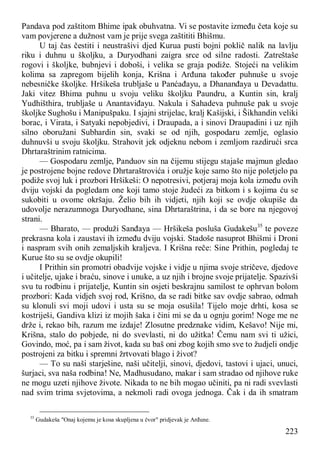 223
Pandava pod zaštitom Bhime ipak obuhvatna. Vi se postavite između četa koje su
vam povjerene a dužnost vam je prije svega zaštititi Bhišmu.
U taj čas čestiti i neustrašivi djed Kurua pusti bojni poklič nalik na lavlju
riku i duhnu u školjku, a Duryodhani zaigra srce od silne radosti. Zatreštaše
rogovi i školjke, bubnjevi i doboši, i velika se graja podiže. Stojeći na velikim
kolima sa zapregom bijelih konja, Krišna i Arđuna također puhnuše u svoje
nebesničke školjke. Hršikeša trubljaše u Panćađayu, a Dhananđaya u Devadattu.
Jaki vitez Bhima puhnu u svoju veliku školjku Paundru, a Kuntin sin, kralj
Yudhišthira, trubljaše u Anantaviđayu. Nakula i Sahadeva puhnuše pak u svoje
školjke Sughošu i Manipušpaku. I sjajni strijelac, kralj Kašijski, i Šikhandin veliki
borac, i Virata, i Satyaki nepobjedivi, i Draupada, a i sinovi Draupadini i uz njih
silno oboružani Subhardin sin, svaki se od njih, gospodaru zemlje, oglasio
duhnuvši u svoju školjku. Strahovit jek odjeknu nebom i zemljom razdirući srca
Dhrtaraštrinim ratnicima.
— Gospodaru zemlje, Panduov sin na čijemu stijegu stajaše majmun gledao
je postrojene bojne redove Dhrtaraštrovića i oružje koje samo što nije poletjelo pa
podiže svoj luk i prozbori Hršikeši: O nepotresivi, potjeraj moja kola između ovih
dviju vojski da pogledam one koji tamo stoje žudeći za bitkom i s kojima ću se
sukobiti u ovome okršaju. Želio bih ih vidjeti, njih koji se ovdje okupiše da
udovolje nerazumnoga Duryodhane, sina Dhrtaraštrina, i da se bore na njegovoj
strani.
— Bharato, — produži Sanđaya — Hršikeša posluša Gudakešu35
te poveze
prekrasna kola i zaustavi ih između dviju vojski. Stadoše nasuprot Bhišmi i Droni
i naspram svih onih zemaljskih kraljeva. I Krišna reče: Sine Prithin, pogledaj te
Kurue što su se ovdje okupili!
I Prithin sin promotri obadvije vojske i vidje u njima svoje stričeve, djedove
i učitelje, ujake i braću, sinove i unuke, a uz njih i brojne svoje prijatelje. Spazivši
svu tu rodbinu i prijatelje, Kuntin sin osjeti beskrajnu samilost te ophrvan bolom
prozbori: Kada vidjeh svoj rod, Krišno, da se radi bitke sav ovdje sabrao, odmah
su klonuli svi moji udovi i usta su se moja osušila! Tijelo moje drhti, kosa se
kostriješi, Gandiva klizi iz mojih šaka i čini mi se da u ognju gorim! Noge me ne
drže i, rekao bih, razum me izdaje! Zlosutne predznake vidim, Kešavo! Nije mi,
Krišna, stalo do pobjede, ni do svevlasti, ni do užitka! Čemu nam svi ti užici,
Govindo, moć, pa i sam život, kada su baš oni zbog kojih smo sve to žudjeli ondje
postrojeni za bitku i spremni žrtvovati blago i život?
— To su naši starješine, naši učitelji, sinovi, djedovi, tastovi i ujaci, unuci,
šurjaci, sva naša rodbina! Ne, Madhusudano, makar i sam stradao od njihove ruke
ne mogu uzeti njihove živote. Nikada to ne bih mogao učiniti, pa ni radi svevlasti
nad svim trima svjetovima, a nekmoli radi ovoga jednoga. Čak i da ih smatram
35
Gudakeša "Onaj kojemu je kosa skupljena u čvor" pridjevak je Arđune.
 