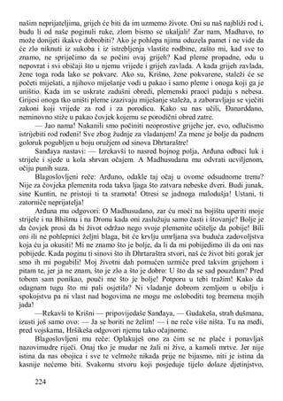 224
našim neprijateljima, grijeh će biti da im uzmemo živote. Oni su naš najbliži rod i,
budu li od naše poginuli ruke, zlom bismo se ukaljali! Zar nam, Madhavo, to
može donijeti ikakve dobrobiti? Ako je pohlepa njima oduzela pamet i ne vide da
će zlo niknuti iz sukoba i iz istrebljenja vlastite rodbine, zašto mi, kad sve to
znamo, ne spriječimo da se počini ovaj grijeh? Kad pleme propadne, odu u
nepovrat i svi običaji što u njemu vrijede i grijeh zavlada. A kada grijeh zavlada,
žene toga roda lako se pokvare. Ako su, Krišno, žene pokvarene, staleži će se
početi miješati, a njihovo miješanje vodi u pakao i samo pleme i onoga koji ga je
uništio. Kada im se uskrate zadušni obredi, plemenski praoci padaju s nebesa.
Grijesi onoga tko uništi pleme izazivaju miješanje staleža, a zaboravljaju se vječiti
zakoni koji vrijede za rod i za porodicu. Kako su nas učili, Đanarddano,
neminovno stiže u pakao čovjek kojemu se porodični obred zatre.
— Jao nama! Nakanili smo počiniti neoprostive grijehe jer, evo, odlučismo
istrijebiti rod rođeni! Sve zbog žudnje za vladanjem! Za mene je bolje da padnem
goloruk pogubljen u boju oružjem od sinova Dhrtaraštre!
Sanđaya nastavi: — Izrekavši to nasred bojnog polja, Arđuna odbaci luk i
strijele i sjede u kola shrvan očajem. A Madhusudana mu odvrati ucviljenom,
očiju punih suza.
Blagoslovljeni reče: Arđuno, odakle taj očaj u ovome odsudnome trenu?
Nije za čovjeka plemenita roda takva ljaga što zatvara nebeske dveri. Budi junak,
sine Kuntin, ne pristoji ti ta sramota! Otresi se jadnoga malodušja! Ustani, ti
zatorniče neprijatelja!
Arđuna mu odgovori: O Madhusudano, zar ću moći na bojištu uperiti moje
strijele i na Bhišmu i na Dronu kada oni zaslužuju samo časti i štovanje? Bolje je
da čovjek prosi da bi život održao nego svoje plemenite učitelje da pobije! Bili
oni ili ne pohlepnici željni blaga, bit će krvlju umrljana sva buduća zadovoljstva
koja ću ja okusiti! Mi ne znamo što je bolje, da li da mi pobijedimo ili da oni nas
pobijede. Kada poginu ti sinovi što ih Dhrtaraštra stvori, naš će život biti gorak jer
smo ih mi pogubili! Moj životni dah pomućen uzmiče pred takvim grijehom i
pitam te, jer ja ne znam, što je zlo a što je dobro: U što da se sad pouzdam? Pred
tobom sam ponikao, pouči me što je bolje! Potporu u tebi tražim! Kako da
odagnam tugu što mi pali osjetila? Ni vladanje dobrom zemljom u obilju i
spokojstvu pa ni vlast nad bogovima ne mogu me osloboditi tog bremena mojih
jada!
—Rekavši to Krišni — pripovijedaše Sanđaya, — Gudakeša, strah dušmana,
izusti još samo ovo: — Ja se boriti ne želim! — i ne reče više ništa. Tu na međi,
pred vojskama, Hršikeša odgovori njemu tako očajnome.
Blagoslovljeni mu reče: Oplakuješ ono za čim se ne plače i ponavljaš
nazovimudre riječi. Onaj tko je mudar ne žali ni žive, a kamoli mrtve. Jer nije
istina da nas obojica i sve te velmože nikada prije ne bijasmo, niti je istina da
kasnije nećemo biti. Svakomu stvoru koji posjeduje tijelo dolaze djetinjstvo,
 