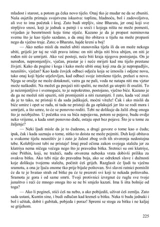 225
mladost i starost, a potom ga čeka novo tijelo. Onaj tko je mudar ne da se zbuniti.
Naša osjetila primaju svojstvena iskustva: toplinu, hladnoću, bol i zadovoljstvo,
ali sve to ima početak i kraj. Zato budi strpljiv, sine Bharata, jer onaj koji sve
strpljivo snosi, koji je jednak u patnji i u sreći i kojega ništa ne može pomesti,
vrijedan je besmrtnosti koju time stječe. Kazano je da je propast neminovna
svemu što je kao tijelo sazdano, a da onaj što obitava u tijelu na može propasti
nego da vječno traje. Zato; o Bharato, hajde kreni u boj!
— Ako netko misli da možeš ubiti stanovnika tijela ili da on može nekoga
ubiti, griješi jer taj ne vidi pravu istinu: on niti ubija niti biva ubijen, on niti je
rođen niti će umrijeti. Ako već postoji, neće biti kraja njegovu postojanju. On je
nerođen, nepromjenljiv, vječan, prastar je i neće mrijeti kad mu tijelo prestane
živjeti. Kako da pogine i koga i kako može ubiti onaj koji zna da je nepropadljiv,
neuništiv, vječan? Kao kada čovjek odbaci odjeću koja se iznosila i odjene novu,
tako onaj koji bješe utjelovljen, kad odbaci svoje istrošeno tijelo, prelazi u novo.
Njega se oružje ne može dotaknuti, vatra ga ne pali, voda ne natapa niti mu vjetar
može naškoditi. Na možeš ga posjeći niti spaliti, ne možeš ga utopiti ili osušiti. To
je neizmjenljivo i svemoguće, to je nepokretno, postojano, vječno biće. Kazano je
da ga ne možeš niti spaziti, niti promijeniti a niti razumjeti. I zato, kada već znaš
da je to tako, ne pristoji ti da sada jadikuješ, moćni viteže! Čak i ako misliš da
biće umire i opet se rađa, ni tada ne pristoji da ga oplakuješ jer što se rodi mora i
umrijeti, a što umre, to će se ponovno roditi. Tebi ne dolikuje da žališ zbog onoga
što je neizbježno. U početku sva su bića nepojavna, potom se pojave, budu ovdje
neko vrijeme, a kada smrt ponovno dođe, ostaju opet bez pojave. Što je u tome za
žaljenje?
— Neki ljudi misle da je to čudesno, a drugi govore o tome kao o čudu;
ipak, čak i kada saznaju o tome, nitko to doista ne može pojmiti. Duh koji obitava
u svakome tijelu neuništiv je i zato je žalost zbog svih tih stvorenja nedostojna
tebe. Kolebljivost tebi ne pristaje! Imaj pred očima zakon svojega staleža jer za
kšatriya nema ničega većega nego što je pravedna bitka. Sretnici su oni kšatriye,
sine Prithin, koji, ne tražeći, nađu otvorena nebeska vrata dobivši priliku za
ovakvu bitku. Ako tebi nije do pravedna boja, ako se odrekneš slave i dužnosti
koje dolikuju tvojemu staležu, počinit ćeš grijeh. Razglasit će ljudi tu vječnu
sramotu, a ona je ljuća onome tko prije bijaše poštovan. Svi slavni ratnici pomislit
će da te je hvatao strah od bitke pa će te prezreti svi koji te nekada poštovahu.
Sramota je gora i od same smrti. Tvoji protivnici izvrgnut će ruglu sve tvoje
junaštvo i reći će mnogo onoga što se ne bi smjelo kazati. Ima li išta bolnije od
toga?
— Ako li pogineš, stići ćeš na nebo, a ako pobijediš, uživat ćeš zemlju. Zato
sada ustani, Kuntin sine, i budi odlučan kad kreneš u bitku. Neka ti budu jednaki i
bol i užitak, dobit i gubitak, pobjeda i poraz! Spremi se stoga za bitku i ne kaljaj
se grijehom.
 
