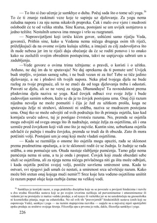 226
— To što si čuo učenje je samkhye o duhu. Počuj sada što o tome uči yoga.36
To će ti znanje raskinuti veze koje te sapinju uz djelovanje. Za yogu nema
zaludna napora i za nju nema nikakvih prepreka. Čak i malo ove vjere i mudrosti
oslobodit će te od velika straha. Sine Kurua, postojani se um uvijek usmjerava u
jedno težište. Nestalnih umova ima mnogo i vrlo su razgranati.
— Neprosvijetljeni koji izriču kićen govor, ushićeni samo riječju Veda,
govoreći, Prithin sine, kako u Vedama nema ničega drugoga osim tih riječi,
priželjkujući da na ovome svijetu kušaju užitke, a imajući za cilj zadovoljstva što
ih nude nebesa jer im te riječi daju obećanje da će se roditi ponovo i to onako
kako su zaslužili svojim obrednim postupcima, takvi ne uspijevaju sabrati um u
zadubljenju.
—Vede govore o ovima trima težnjama: o pravdi, o koristi i o užitku.
Arđuno, ne daj im da te sputavaju! Ne daj oprekama da ti pomute um! Uvijek
budi strpljiv, svjestan samog sebe, i ne budi vezan ni za što! Tebe se tiče jedino
djelovanje, a ne i plodovi tih tvojih napora. Neka plod tvojega djela ne bude
razlog za tvoje pregnuće, ali to ne znači da od toga djelovanja treba i odustati.
Posveti se djelu, ali se ne vezuj za njega, Dhananđaya! Ta ravnodušnost prema
plodovima djela naziva se yoga. Kad čovjek odbaci sve svoje želje i bude
zadovoljan samim sobom, kaže se da je to čovjek postojana uma. Onaj čiji razum
nijedna nevolja ne može pomutiti i čija je žeđ za užitkom prošla, koga ne
sputavaju želje ni strahovi, sklonosti ni srdžba, naziva se mudracem postojana
uma. Onaj tko se može odvojiti od svih podražaja što ih primaju osjetila, kao kad
kornjača uvuče udove, taj je postigao čvrstoću razuma. No, premda se osjetila
mogu odvojiti od svega onoga što ih nadražuje, ostaje želja za osjetilima, ali i ona
uzmiče pred čovjekom koji vidi ono što je najviše. Kuntin sine, uzburkana osjetila
odvlačit će pažnju i mudru čovjeku, premda se trudi da ih obuzda. Zato ih mora
potčiniti volji. Postojani um je onaj koji može vladati osjetilima.
— Kada se razmišlja o onome što osjetila mogu opaziti, rađa se sklonost
prema predmetima opažanja, a iz te sklonosti rodit će se žudnja. Iz žudnje se rađa
srdžba, a ona pomućuje um. Otuda nastaje slabljenje pamćenja. Tamo gdje nema
pamćenja nema ni uma, a tu je onda i propast. Čovjek koji znade obuzdati sebe
služi se osjetilima, ali za njega nema ničega privlačnoga niti ga išta može odbijati,
i kada osjetila potčini svojoj volji, postiže savršenu smirenost uma. Kada to
ostvari, svi njegovi jadi umah će nestati, a smirenost srca učvršćuje razum. Kako
može biti sretan onaj kojega muči nemir?! Srce koje luta vođeno osjetilima uništit
će razum poput oluje koja razbija čamac na velikoj vodi.
36
Samkhya je teorijski nazor, a yoga praktička disciplina koje su se povezale u povijesti hinduizma i razvile
u dva srodna filozofska sustava koji se po svojim izvorima razlikuju od purvamimamse i uttaramimamse ili
vedante jer ne proistječu iz matice vedske predaje, a od nyaye ili vaišešike jer se ne usredotočuju na gnoseološka
ni kozmološka pitanja, nego na eshatološka. No od svih tih "pravovjernih" hinduističkih sustava (onih koji ne
osporavaju Vede), samkya i yoga — na raznim stupnjevima razvitka — uspjele su u najvećoj mjeri upotrijebiti
epsku predaju za sredstvo svojega širenja. Filozofija epa u prvome je redu, dakle, filozofija samkhye i yoge.
 