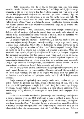 227
— Zato, moćnoruki, znaj da je čovjek postojana uma onaj koji znade
obuzdati osjetila. Taj što vlada sobom budan je u noći koja natkriljuje sva druga
stvorenja, a što se svim bićima čini kao budnost njemu koji vidi, čini se tek
tamom. Tko je prema svim željama srca kao more koje prima sve vode, ali ga one
nikada ne prepune, taj će biti smiren, a ne onaj što vazda za nečime žudi. Mir
dostiže onaj što svukuda hodi ne želeći ništa, neprivržen ničemu, oslobođen
žudnje i svoje taštine. Takvo je to božansko stanje i onaj koji ga dosegne ne može
više podleći obmani. Tko stoji u tome brahmanskome stanju, taj će u trenu smrti
postići utrnuće u brahmanu.
Arđuna će opet: — Ako, Đanarddana, tvrdiš da su znanje i predanost yogi
djelotvorniji od svakoga djelovanja, poradi čega me onda treba dopasti ovo
strašno djelo? Pomiješanim riječima pomutio si mi um. Zato mi određeno reci
jedno što treba da činim da bih odabrao ono što mije bolje.
A Blagoslovljeni mu odvrati: — Neporočniče, ja sam već zborio o tome da
na ovome svijetu postoje dva puta. Jedan je samkhya, a to je yoga znanja, a onaj
je drugi yoga djelovanja. Osloboditi se djelovanja ne znači uzdržavati se od
svakoga djela jer pukim neradom nećeš se domoći konačnoga oslobođenja. Nitko
ne može ni za tren opstati ako odustane od svakoga djelovanja. Onaj koji
obuzdava svoja osjetila, ali priželjkuje njihove užitke, pravi je licemjer i njegov se
duh zavarava opsjenama. No tko snagom uma vlada nad svojim osjetilima,
Arđuno, i djelovanju posveti sve svoje pregnuće koristeći se pritom organima koji
su namijenjeni radu, ali se ne veže sa svime time, taj se odlikuje nada sve ostale.
Ovaj je svijet okovan u lance djelovanja, izuzevši samo žrtvene obrede. O Kuntin
sine, prihvati se djela, a ne dozvoli da te sputavaju tvoji osjećaji.
Prithin sine, spoznat ćeš me kada obuzdaš svoja osjetila i usmjeriš svoj um k
meni znajući da sam samo ja pravo utočište. Obuzdat ću ti nauk i iskustvo kojima
ćeš moći lako razumjeti sve što je na svijetu. Od tisuća ljudi tek jedan teži
savršenstvu, a među onima koji postigoše svrhu, malo je takvih koji su mene
spoznali.
Moja osmerostruka priroda je ovo: zemlja, voda, vatra, vazduh, eter pa um,
jastvo i razbor. To je moja niža narav. Moja se bit razlikuje od toga, ona je nad
time, ona je žiće po kojemu opstoji cijeli svemir. Znaj da sva stvorenja iz njega
proistječu. Ja sam začetnik svega što postoji, a ja sam također uništitelj svega.
Nema ničega većeg od mene, Dhananđayo! Na meni je sve nanizano poput bisera
na niti.
— Ja sam okus vode, Kuntin sine, ja sam svjetlost Sunca i svjetlost Mjeseca,
ja sam u Vedama sveti slog OM, zvuk sam u eteru i muškost u mužu. Ja sam
miomiris što ga širi zemlja, blještavilo ognja, život svih stvorenja, uzdržljivost
koja krasi isposnika. Znaj, Prithin sine, da sam ja vječno sjeme svekolikoga bitka,
oštroumlje svakoga umnog stvora i slava svega onog što se slavnim zove. Ja sam
sila moćnih kada u njoj nema pohlepe ni strasti. Prvače Bharata, ja sam i čežnja u
 