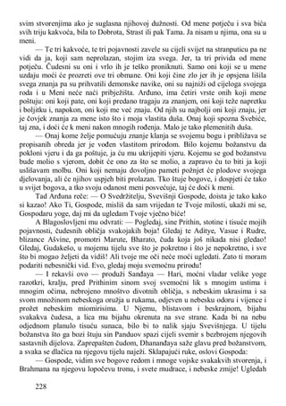 228
svim stvorenjima ako je suglasna njihovoj dužnosti. Od mene potječu i sva bića
svih triju kakvoća, bila to Dobrota, Strast ili pak Tama. Ja nisam u njima, ona su u
meni.
— Te tri kakvoće, te tri pojavnosti zavele su cijeli svijet na stranputicu pa ne
vidi da ja, koji sam neprolazan, stojim iza svega. Jer, ta tri privida od mene
potječu. Čudesni su oni i vrlo ih je teško proniknuti. Samo oni koji se u mene
uzdaju moći će prozreti ove tri obmane. Oni koji čine zlo jer ih je opsjena lišila
svega znanja pa su prihvatili demonske navike, oni su najniži od cijeloga svojega
roda i u Meni neće naći pribježišta. Arđuno, ima četiri vrste onih koji mene
poštuju: oni koji pate, oni koji predano tragaju za znanjem, oni koji teže napretku
i boljitku i, napokon, oni koji me već znaju. Od njih su najbolji oni koji znaju, jer
je čovjek znanja za mene isto što i moja vlastita duša. Onaj koji spozna Svebiće,
taj zna, i doći će k meni nakon mnogih rođenja. Malo je tako plemenitih duša.
— Onaj kome želje pomućuju znanje klanja se svojemu bogu i približava se
propisanih obreda jer je vođen vlastitom prirodom. Bilo kojemu božanstvu da
pokloni vjeru i da ga poštuje, ja ću mu ukrijepiti vjeru. Kojemu se god božanstvu
bude molio s vjerom, dobit će ono za što se molio, a zapravo ću to biti ja koji
uslišavam molbu. Oni koji nemaju dovoljno pameti požnjet će plodove svojega
djelovanja, ali će njihov uspjeh biti prolazan. Tko štuje bogove, i dospjeti će tako
u svijet bogova, a tko svoju odanost meni posvećuje, taj će doći k meni.
Tad Arđuna reče: — O Svedržitelju, Svevišnji Gospode, doista je tako kako
si kazao! Ako Ti, Gospode, misliš da sam vrijedan te Tvoje milosti, ukaži mi se,
Gospodaru yoge, daj mi da ugledam Tvoje vječno biće!
A Blagoslovljeni mu odvrati: — Pogledaj, sine Prithin, stotine i tisuće mojih
pojavnosti, čudesnih obličja svakojakih boja! Gledaj te Aditye, Vasue i Rudre,
blizance Ašvine, promotri Marute, Bharato, čuda koja još nikada nisi gledao!
Gledaj, Gudakešo, u mojemu tijelu sve što je pokretno i što je nepokretno, i sve
što bi mogao željeti da vidiš! Ali tvoje me oči neće moći ugledati. Zato ti moram
podariti nebesnički vid. Evo, gledaj moju svemoćnu prirodu!
— I rekavši ovo — produži Sanđaya — Hari, moćni vladar velike yoge
razotkri, kralju, pred Prithinim sinom svoj svemoćni lik s mnogim ustima i
mnogim očima, nebrojeno mnoštvo divotnih obličja, s nebeskim ukrasima i sa
svom množinom nebeskoga oružja u rukama, odjeven u nebesku odoru i vijence i
prožet nebeskim miomirisima. U Njemu, blistavom i beskrajnom, bijahu
svakakva čudesa, a lica mu bijahu okrenuta na sve strane. Kada bi na nebu
odjednom planulo tisuću sunaca, bilo bi to nalik sjaju Svevišnjega. U tijelu
božanstva što ga bozi štuju sin Panduov spazi cijeli svemir s bezbrojem njegovih
sastavnih dijelova. Zaprepašten čudom, Dhananđaya saže glavu pred božanstvom,
a svaka se dlačica na njegovu tijelu naježi. Sklapajući ruke, oslovi Gospoda:
— Gospode, vidim sve bogove redom i mnoge vojske svakakvih stvorenja, i
Brahmana na njegovu lopočevu tronu, i svete mudrace, i nebeske zmije! Ugledah
 