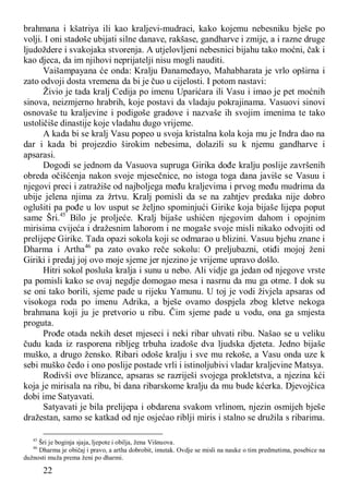 22
brahmana i kšatriya ili kao kraljevi-mudraci, kako kojemu nebesniku bješe po
volji. I oni stadoše ubijati silne danave, rakšase, gandharve i zmije, a i razne druge
ljudoždere i svakojaka stvorenja. A utjelovljeni nebesnici bijahu tako moćni, čak i
kao djeca, da im njihovi neprijatelji nisu mogli nauditi.
Vaišampayana će onda: Kralju Đanameđayo, Mahabharata je vrlo opširna i
zato odvoji dosta vremena da bi je čuo u cijelosti. I potom nastavi:
Živio je tada kralj Cedija po imenu Uparićara ili Vasu i imao je pet moćnih
sinova, neizmjerno hrabrih, koje postavi da vladaju pokrajinama. Vasuovi sinovi
osnovaše tu kraljevine i podigoše gradove i nazvaše ih svojim imenima te tako
ustoličiše dinastije koje vladahu dugo vrijeme.
A kada bi se kralj Vasu popeo u svoja kristalna kola koja mu je Indra dao na
dar i kada bi projezdio širokim nebesima, dolazili su k njemu gandharve i
apsarasi.
Dogodi se jednom da Vasuova supruga Girika dođe kralju poslije završenih
obreda očišćenja nakon svoje mjesečnice, no istoga toga dana javiše se Vasuu i
njegovi preci i zatražiše od najboljega među kraljevima i prvog među mudrima da
ubije jelena njima za žrtvu. Kralj pomisli da se na zahtjev predaka nije dobro
oglušiti pa pođe u lov usput se željno spominjući Girike koja bijaše lijepa poput
same Šri.45
Bilo je proljeće. Kralj bijaše ushićen njegovim dahom i opojnim
mirisima cvijeća i dražesnim lahorom i ne mogaše svoje misli nikako odvojiti od
prelijepe Girike. Tada opazi sokola koji se odmarao u blizini. Vasuu bjehu znane i
Dharma i Artha46
pa zato ovako reče sokolu: O preljubazni, otiđi mojoj ženi
Giriki i predaj joj ovo moje sjeme jer njezino je vrijeme upravo došlo.
Hitri sokol posluša kralja i sunu u nebo. Ali vidje ga jedan od njegove vrste
pa pomisli kako se ovaj negdje domogao mesa i nasrnu da mu ga otme. I dok su
se oni tako borili, sjeme pade u rijeku Yamunu. U toj je vodi živjela apsaras od
visokoga roda po imenu Adrika, a bješe ovamo dospjela zbog kletve nekoga
brahmana koji ju je pretvorio u ribu. Čim sjeme pade u vodu, ona ga smjesta
proguta.
Prođe otada nekih deset mjeseci i neki ribar uhvati ribu. Našao se u veliku
čudu kada iz rasporena ribljeg trbuha izadoše dva ljudska djeteta. Jedno bijaše
muško, a drugo žensko. Ribari odoše kralju i sve mu rekoše, a Vasu onda uze k
sebi muško čedo i ono poslije postade vrli i istinoljubivi vladar kraljevine Matsya.
Rodivši ove blizance, apsaras se razriješi svojega prokletstva, a njezina kći
koja je mirisala na ribu, bi dana ribarskome kralju da mu bude kćerka. Djevojčica
dobi ime Satyavati.
Satyavati je bila prelijepa i obdarena svakom vrlinom, njezin osmijeh bješe
dražestan, samo se katkad od nje osjećao riblji miris i stalno se družila s ribarima.
45
Šri je boginja sjaja, ljepote i obilja, žena Višnuova.
46
Dharma je običaj i pravo, a artha dobrobit, imutak. Ovdje se misli na nauke o tim predmetima, posebice na
dužnosti muža prema ženi po dharmi.
 