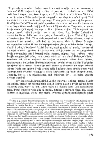 229
i Tvoje nebrojene ruke, trbuhe i usta i to mnoštvo očiju na svim stranama, o
Beskonačni! Ne vidjeh ti kraj, sredinu ni početak, o sveobuhvatni, sveoblični
Bože. Nosiš svoju krunu, kolut i topuz, a iz Tebe bliješti strahovita sila! Vidim te,
a tako je teško u Tebe gledati jer si nesaglediv i okružuje te sunčani oganj. Ti si
neuništiv i vrhovna si meta svake spoznaje. Ti si neprolazan, pastir vječne pravde.
Ti si Vječna Duša! Ti nemaš početka, sredine ni svršetka i rukama Tvojim ne zna
se za broj niti ima međe tvojoj sili! Sunce i Mjesec dva su Tvoja oka, a usta su
Tvoja usplamtjeli oganj što daje toplinu cijelome svijetu. Ti ispunjavaš sav
prostor između neba i zemlje i sve strane svijeta. Pred Tvojim čudesnim i
strahotnim likom dršću sva tri svijeta, o Preuzvišeni, jer u Tebi stoluju sve
božanske vojske. Neki Ti se mole trepteći od straha i sklopivši ruke, a vojske
mudraca i sve mnoštvo onih koji su bez mane kliču ti: Slava! Mnogim
hvalospjevima uzdižu Ti ime. Sa zaprepaštenjem gledaju u Tebe Rudre i Aditye,
Vasui i Siddhe, Višvadeve i Ašvini, Maruti, preci, gandharve i yakše, i sve asure i
sve vojske siddha. Ugledavši Tvoje svemoćno obličje, strašni oružniče, sagledavši
Tvoja neprebrojna usta i bezbroj očiju, stegana, stopala, ruku i trbuha i užas
Tvojih mnogobrojnih zuba, sva stvorenja dršću, a i ja s njima! Doista, o Višnu,37
premirem od straha vidjevši Te svojim duhovnim očima kako blistav,
mnogobojan, s čeljustima široko razjapljenim i svojim očima sjajnim i golemim
ispunjavaš cijela nebesa! Iz mojega uma nestade spokojstva i ne mogu ovladati
sobom. Kada sam spazio Tvoje strašne ralje i goleme zube, strašne poput vatri
sudnjega dana, ne znam više gdje su strane svijeta niti svoj razum umijem smiriti.
Gospode, koji si Bog božanstvima, budi milosrdan jer Ti si jedino utočište
cijeloga svemira!
— I svi oni sinovi Dhrtaraštrini, i vojske kraljeva, i Bhišma i Drona, i Sutin
sin s njima, stupaju uz naše najbolje ratnike i žurno ulaze u Tvoje čeljusti kroza
strahovite zube. Neke od njih vidim među tim zubima kako vise razmrskanih
glava. Poput mnoštva voda čije se matice, hitajući k moru, u njega liju, slavni
vitezovi iz ljudskoga svijeta hrle prema Tvojemu usplamtjelom ždrijelu, slični
37
Višnu se spominje u Rksamhiti i vjerojatno mu ime označuje boga "visoka hrpta" neba. Spominju se već
njegova tri koraka kojima obuhvaća prostore. Pomaže Indri u borbi protiv Vritre. U brahmanama je već osjetno
istaknutiji jer postaje bog žrtve. U epovima (i njima dijelom suvremenim upanišadima) i u puranama
poistovjećuje se s nizom mitskih likova, a osobito s Narayanom, Prađapatijem i Purušom, Čovjekom od čijih
udova — žrtvom ili emanacijom — nastaje svijet. Oko Višnuova lika razvija se bogata mitologija i ikonografija.
Spava na zmiji Šeši ili Ananti, a putuje na orlu Garudi. Sa stvoriteljem Brahmanom i uništiteljem Šivom Višnu
održavatelj čini sinkretističko hinduističke trojstvo. Inače se oko svakoga od tih bogova i oko velike boginje Kali
ili Durge razvila i donekle samostalna gotovo monoteistička religioznost. Među njima se višnuistička religija
ipak ističe izuzetnom sintetskom moću. O njoj svjedoče i mitski likovi podvedeni u puranama pod Višnua kao
njegove avatare, utjelovljenja koja u raznim razdobljima donose svijetu spas: riba, kornjača, vepar, lavočovjek
Narasimha, patuljak, Parašurama, Rama sin Dašarathin (junak Ramayane), Krišna, pa čak i Buddha, te Kalkin
koji tek treba doći. Pri bližoj se razradi pod Višnua podvode, naprimjer, i likovi iz Krišnine porodice kao njegove
vyuhe, preoblike: Vasudeva sam, njegov brat Samkaršana (Balarama), sin Pradyumna i unuk Aniruddha. Svima
je time višnuizam prigrabio lavovski dio epske i puranske književne predaje, dok je šivizmu i šaktizmu (kultu
boginje) pripadao pretežni dio u hinduističkoj tantričkoj predaji.
 