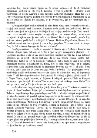 230
leptirima koji hitaju prema ognju da bi ondje skončali. A Ti ih proždireš
palucajući jezikom iz tih svojih ždrijela. Tvoje blještavilo i strašna silina
rasprostiru se širom svemira i daju toplinu svakome stvorenju. Reci tko si, o
Jezivi? Gospode bogova, padam ničice pred Tvojom pojavom i preklinjem Te da
mi se smiluješ! Želim Te spoznati, o Ti Prapočetni, jer ne razabirem što si
naumio!
A blagoslovljeni ovako odvrati: Ja sam Smrt! Onaj sam što ništi svjetove! U
svojoj sam punoj snazi i zamahu. Smjeram sada udariti na ljudski rod. Svi ovi
ratnici postrojeni za boj prestat će živjeti i bez tvojega sudjelovanja. Zato ustani i
steci slavu uzevši živote svojim neprijateljima, pa mirno vladaj prostranom
zemljom! A njima sam ja već sada uzeo živote! Budi moje oruđe, junače koji
objema rukama podjednako strijeljaš! I Drona i Bhišma, Đayadratha, Karna, i svi
ti veliki ratnici već su poginuli jer sam ih ja pogubio. Ti samo udari, ne strepi!
Znaj da ćeš u ovome boju pobijediti sve takmace!
Sanđaya nastavi: — Kada je saslušao Kešavine rijči, Arđuna s krunom sav
užasnut sklopi ruke, pokloni se Krišni i opet se javi ustreptalim glasom: — O
Gospode, dolično je da se sav svijet ushićuje i raduje slaveći Te, a sve rakšase,
užasnuti, da se pred Tobom razbježe, da se sve brojne vojske siddha Tebi
poklanjaju! Kako da se ne klanjaju, Veleduše, Tebi, kada si veći i od samog
Brahmana tvorca! Beskonačan si, Bože, koji si nad bogovima, Ti u kojemu
svemir ima svoje utočište, nikada ne propadaš! Sve ono što jest Ti si, ali si i ono
što nije, čak i ono što je izvan svakoga bitka i nebitka. Ti si prapočetno biće i
posljednje utočište u kojemu se sav svijet stječe. Ti si onaj koji zna, ali i spoznaja
sama, Ti si i Svevišnje boravište. Beskonačni, Ti si Onaj koji drži cijeli svemir! Ti
si Vayu, Yama, Agni, Varuna, a i Mjesec, Prađapati i praotac! Tebi se klanjam
tisućuput i opet i uvijek. Klanjam Ti se na svaki način i svakoga trena. Osim Tebe
ničega nema, moć je Tvoja neizmjerna i sila beskrajna.
— Mislio sam: drug si moj i prijatelj! Zato, što god da Ti rekoh ne pazeći —
poput: Krišno! Yadavo! Prijatelju! — u trenutku kada bijah nesmotren i prisan s
Tobom i nepoštovanje koje pokazah prema Tebi u radosti i pri igri, na počinku ili
pri objedu, nasamo ili pred drugima, Neprolazni, ja Te molim da mi to oprostiš!
Ti si otac pokretnoga i nepokretnoga svijeta! O Veliki Učitelju, Ti si vrijedan
svakoga poštovanja! Nitko nije Tebi ravan. Ta zar bi mogao biti? Tvojoj sili nema
slične ni na jednome od triju svijetova! Ničice se klanjam Tebi i molim Te za
milost, Gospode Veličajni! Oprosti mi te prijestupe kao što bi otac sinu, ili
prijatelj prijatelju, kao dragi svojoj dragoj. Radost me je obuzela kada spazih to
obličje u kojem Te još nikada dosad nisam ugledao, a sada mi razum dršće od
užasa! O, smiluj se i pokaži opet svoje staro lice, o Bože nad bogovima! Ja bih da
te opet gledam u prijašnjem Tvojem liku što na glavi nosi krunu, u rukama kolut i
kij. O Ti što si Sveoblični i tisuću ruku imaš, pokaži se opet meni u negdašnjem
svojem liku što ga četiri ruke krase!
 