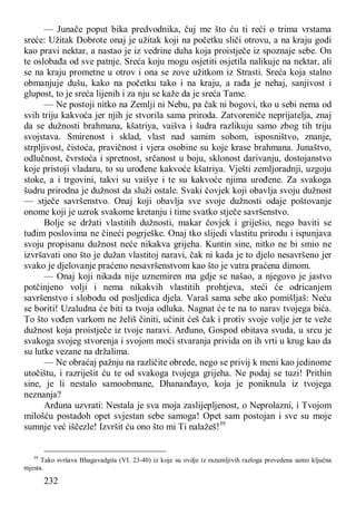 232
— Junače poput bika predvodnika, čuj me što ću ti reći o trima vrstama
sreće: Užitak Dobrote onaj je užitak koji na početku sliči otrovu, a na kraju godi
kao pravi nektar, a nastao je iz vedrine duha koja proistječe iz spoznaje sebe. On
te oslobađa od sve patnje. Sreća koju mogu osjetiti osjetila nalikuje na nektar, ali
se na kraju prometne u otrov i ona se zove užitkom iz Strasti. Sreća koja stalno
obmanjuje dušu, kako na početku tako i na kraju, a rađa je nehaj, sanjivost i
glupost, to je sreća lijenih i za nju se kaže da je sreća Tame.
— Ne postoji nitko na Zemlji ni Nebu, pa čak ni bogovi, tko u sebi nema od
svih triju kakvoća jer njih je stvorila sama priroda. Zatvoreniče neprijatelja, znaj
da se dužnosti brahmana, kšatriya, vaišva i šudra razlikuju samo zbog tih triju
svojstava. Smirenost i sklad, vlast nad samim sobom, isposništvo, znanje,
strpljivost, čistoća, pravičnost i vjera osobine su koje krase brahmana. Junaštvo,
odlučnost, čvrstoća i spretnost, srčanost u boju, sklonost darivanju, dostojanstvo
koje pristoji vladaru, to su urođene kakvoće kšatriya. Vješti zemljoradnji, uzgoju
stoke, a i trgovini, takvi su vaišye i te su kakvoće njima urođene. Za svakoga
šudru prirodna je dužnost da služi ostale. Svaki čovjek koji obavlja svoju dužnost
— stječe savršenstvo. Onaj koji obavlja sve svoje dužnosti odaje poštovanje
onome koji je uzrok svakome kretanju i time svatko stječe savršenstvo.
Bolje se držati vlastitih dužnosti, makar čovjek i griješio, nego baviti se
tuđim poslovima ne čineći pogrješke. Onaj tko slijedi vlastitu prirodu i ispunjava
svoju propisanu dužnost neće nikakva grijeha. Kuntin sine, nitko ne bi smio ne
izvršavati ono što je dužan vlastitoj naravi, čak ni kada je to djelo nesavršeno jer
svako je djelovanje praćeno nesavršenstvom kao što je vatra praćena dimom.
— Onaj koji nikada nije uznemiren ma gdje se našao, a njegovo je jastvo
potčinjeno volji i nema nikakvih vlastitih prohtjeva, steći će odricanjem
savršenstvo i slobodu od posljedica djela. Varaš sama sebe ako pomišljaš: Neću
se boriti! Uzaludna će biti ta tvoja odluka. Nagnat će te na to narav tvojega bića.
To što vođen varkom ne želiš činiti, učinit ćeš čak i protiv svoje volje jer te veže
dužnost koja proistječe iz tvoje naravi. Arđuno, Gospod obitava svuda, u srcu je
svakoga svojeg stvorenja i svojom moći stvaranja privida on ih vrti u krug kao da
su lutke vezane na držalima.
— Ne obraćaj pažnju na različite obrede, nego se privij k meni kao jedinome
utočištu, i razriješit ću te od svakoga tvojega grijeha. Ne podaj se tuzi! Prithin
sine, je li nestalo samoobmane, Dhananđayo, koja je poniknula iz tvojega
neznanja?
Arđuna uzvrati: Nestala je sva moja zaslijepljenost, o Neprolazni, i Tvojom
milošću postadoh opet svjestan sebe samoga! Opet sam postojan i sve su moje
sumnje već iščezle! Izvršit ću ono što mi Ti nalažeš!39
39
Tako svršava Bhagavadgita (VI. 23-40) iz koje su ovdje iz razumljivih razloga prevedena samo ključna
mjesta.
 