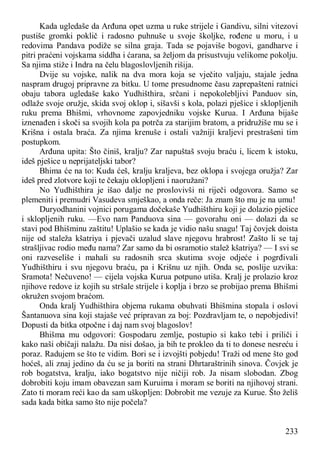 233
Kada ugledaše da Arđuna opet uzma u ruke strijele i Gandivu, silni vitezovi
pustiše gromki poklič i radosno puhnuše u svoje školjke, rođene u moru, i u
redovima Pandava podiže se silna graja. Tada se pojaviše bogovi, gandharve i
pitri praćeni vojskama siddha i ćarana, sa željom da prisustvuju velikome pokolju.
Sa njima stiže i Indra na čelu blagoslovljenih rišija.
Dvije su vojske, nalik na dva mora koja se vječito valjaju, stajale jedna
naspram drugoj pripravne za bitku. U tome presudnome času zaprepašteni ratnici
obaju tabora ugledaše kako Yudhišthira, srčani i nepokolebljivi Panduov sin,
odlaže svoje oružje, skida svoj oklop i, sišavši s kola, polazi pješice i sklopljenih
ruku prema Bhišmi, vrhovnome zapovjedniku vojske Kurua. I Arđuna bijaše
iznenađen i skoči sa svojih kola pa potrča za starijim bratom, a pridružiše mu se i
Krišna i ostala braća. Za njima krenuše i ostali važniji kraljevi prestrašeni tim
postupkom.
Arđuna upita: Što činiš, kralju? Zar napuštaš svoju braću i, licem k istoku,
ideš pješice u neprijateljski tabor?
Bhima će na to: Kuda ćeš, kralju kraljeva, bez oklopa i svojega oružja? Zar
ideš pred zlotvore koji te čekaju oklopljeni i naoružani?
No Yudhišthira je išao dalje ne proslovivši ni riječi odgovora. Samo se
plemeniti i premudri Vasudeva smješkao, a onda reče: Ja znam što mu je na umu!
Duryodhanini vojnici porugama dočekaše Yudhišthiru koji je dolazio pješice
i sklopljenih ruku. —Evo nam Panduova sina — govorahu oni — dolazi da se
stavi pod Bhišminu zaštitu! Uplašio se kada je vidio našu snagu! Taj čovjek doista
nije od staleža kšatriya i pjevači uzalud slave njegovu hrabrost! Zašto li se taj
strašljivac rodio među nama? Zar samo da bi osramotio stalež kšatriya? — I svi se
oni razveseliše i mahali su radosnih srca skutima svoje odjeće i pogrđivali
Yudhišthiru i svu njegovu braću, pa i Krišnu uz njih. Onda se, poslije uzvika:
Sramota! Nečuveno! — cijela vojska Kurua potpuno utiša. Kralj je prolazio kroz
njihove redove iz kojih su stršale strijele i koplja i brzo se probijao prema Bhišmi
okružen svojom braćom.
Onda kralj Yudhišthira objema rukama obuhvati Bhišmina stopala i oslovi
Šantanuova sina koji stajaše već pripravan za boj: Pozdravljam te, o nepobjedivi!
Dopusti da bitka otpočne i daj nam svoj blagoslov!
Bhišma mu odgovori: Gospodaru zemlje, postupio si kako tebi i priliči i
kako naši običaji nalažu. Da nisi došao, ja bih te prokleo da ti to donese nesreću i
poraz. Radujem se što te vidim. Bori se i izvojšti pobjedu! Traži od mene što god
hoćeš, ali znaj jedino da ću se ja boriti na strani Dhrtaraštrinih sinova. Čovjek je
rob bogatstva, kralju, iako bogatstvo nije ničiji rob. Ja nisam slobodan. Zbog
dobrobiti koju imam obavezan sam Kuruima i moram se boriti na njihovoj strani.
Zato ti moram reći kao da sam uškopljen: Dobrobit me vezuje za Kurue. Što želiš
sada kada bitka samo što nije počela?
 