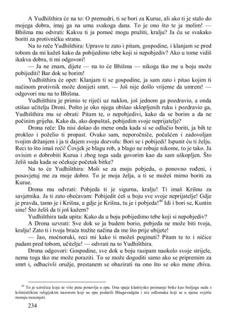 234
A Yudhišthira će na to: O premudri, ti se bori za Kurue, ali ako ti je stalo do
mojega dobra, imaj ga na umu svakoga dana. To je ono što te ja molim! —
Bhišma mu odvrati: Kakvu ti ja pomoć mogu pružiti, kralju? Ja ću se svakako
boriti za protivničku stranu.
Na to reče Yudhišthira: Upravo te zato i pitam, gospodine, i klanjam se pred
tobom da mi kažeš kako da pobijedimo tebe koji si nepobjediv? Ako u tome vidiš
ikakva dobra, ti mi odgovori!
— Ja ne znam, dijete — na to će Bhišma — nikoga tko me u boju može
pobijediti! Bar dok se borim!
Yudhišthira će opet: Klanjam ti se gospodine, ja sam zato i pitao kojim ti
načinom protivnik može donijeti smrt. — Još nije došlo vrijeme da umrem! —
odgovori mu na to Bhišma.
Yudhišthira je primio te riječi uz naklon, još jednom ga pozdravio, a onda
otišao učitelju Droni. Pošto je oko njega obišao sklopljenih ruku i pozdravio ga,
Yudhišthira mu se obrati: Pitam te, o nepobjedivi, kako da se borim a da ne
počinim grijeha. Kako da, ako dopuštaš, pobijedim svoje neprijatelje?
Drona reče: Da nisi došao do mene onda kada si se odlučio boriti, ja bih te
prokleo i poželio ti propast. Ovako sam, neporočniče, počašćen i zadovoljan
tvojim držanjem i ja ti dajem svoju dozvolu: Bori se i pobijedi! Ispunit ću ti želju.
Reci to što imaš reći! Čovjek je blagu rob, a blago ne robuje nikome, to je tako. Ja
ovisim o dobrobiti Kurua i zbog toga sada govorim kao da sam uškopljen. Što
želiš sada kada se očekuje početak bitke?
Na to će Yudhišthira: Moli se za moju pobjedu, o ponovno rođeni, i
posavjetuj me za moje dobro. To je moja želja, a ti se možeš mirno boriti za
Kurue.
Drona mu odvrati: Pobjeda ti je sigurna, kralju! Ti imaš Krišnu za
savjetnika. Ja ti zato obećavam: Pobijedit ćeš u boju sve svoje neprijatelje! Gdje
je pravda, tamo je i Krišna, a gdje je Krišna, tu je i pobjeda!40
Idi i bori se, Kuntin
sine! Što želiš da ti još kažem?
Yudhišthira tada upita: Kako da u boju pobijedimo tebe koji si nepobjediv?
A Drona uzvrati: Sve dok se ja budem borio, pobjeda ne može biti tvoja,
kralju! Zato ti i tvoja braća tražite načina da me što prije ubijete!
— Jao, moćnoruki, reci mi kako ti možeš poginuti? Pitam te to i ničice
padam pred tobom, učitelju! — odvrati na to Yudhišthira.
Drona odgovori: Gospodine, sve dok u boju rasipam naokolo svoje strijele,
nema toga tko me može poraziti. To se može dogoditi samo ako se pripremim za
smrt i, odbacivši oružje, prestanem se obazirati na ono što se oko mene zbiva.
40
To je uzrečica koja se više puta ponavlja u epu. Ona spaja kšatriysko poimanje bitke kao božjega suda s
krišnističkim religijskim nazorom koji su epu podarili Bhagavadgita i niz odlomaka koji se u njenu svjetlu
moraju razumjeti.
 