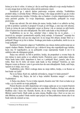 235
Istina je to što ti velim. A istina je i da ću sred boja odbaciti svoje oružje budem li
iz usta onoga koji ne laže čuo neku odviše potresnu vijest.
Saslušavši ga i odavši dužno putovanje svojemu učitelju, Yudhišthira
produži dalje, k učitelju Kripi. Obišao je krug i oko njega pozdravio ga pa ovako
rekao neustrašivome ratniku: Učitelju, ako se budem s tvojim dopuštenjem borio,
neću počiniti grijeha. Uz tvoje dopuštenje, neporočniče, pobijedit ću svoje
protivnike.
Kripa mu odvrati: Da nisi došao do mene, kralju, kada si se odlučio na boj,
ja bih te prokleo i poželio ti propast! Čovjek je rob blagu, a ono nije rob nikome.
Cijela je istina da sam ja blagodati vezan za Kurue i da se moram za njih boriti.
Zato ti kažem kao da sam uškopljenik: Što želiš sada kada se boj iščekuje?
Yudhišthira će na to: Jao, učitelju! Zato i slušaj što ću te pitati... — i
izustivši to, uzrujan i pomračenih osjetila, kralj zašutje. A Gautama41
razumje što
je Yudhišthira htio reći pa mu odgovori: Ja ne mogu biti ubijen, kralju! Bori se i
pobijedi! Drago mi je što si došao. Svakoga jutra kada se probudim, molit ću se za
tvoju pobjedu!
Saslušavši Gautamin odgovor Yudhišthira mu iskaza dužno poštovanje pa se
zaputi vladaru Madra. Pozdravivši ga i obišavši krug oko nepobjedivoga ratnika,
kaza mu: O nepobjedivi, ja ću pobijediti svoje neprijatelje budeš li mi ti to
odobrio tako da izbjegnem grijeh.
Šalya mu odvrati: Ja bih te prokleo, kralju, da propadneš u ovome boju da
nisi došao k meni pošto si se odlučio boriti. Počašćen sam i zadovoljan tobom.
Neka bude kako želiš: dopuštam ti, bori se i pobijedi! Reci, junače, ako ti što
treba. Reci što bi želio od mene sada kada se boj očekuje? Sestriću, ja sam
blagom vezan za Kurue i zato ti govorim kao da sam uškopljenik: Sada, uoči boja,
ispunit ću ti želju, reci mi je.
Yudhišthira reče: Misli svakoga dana na moje dobro, kralju, a za Kurue se
bori kada već želiš!
Na to će Šalya: Kaži mi, najbolji od kraljeva, mogu li ti kako pomoći?
— Obećaj mi, Šalyo, da ćeš u boju oslabiti Karninu snagu! — odvrati
Yudhišthira!
A Šalya mu obeća: Tu ću ti želju ispuniti, Kuntin sine! Idi i bori se kako te je
volja, a ja ću misliti na tvoju pobjedu.
Potom Kuntin sin dobi dopuštenje od svojega ujaka pa se sa svojom braćom
udalji iz vojske Kurua. Imajući stalno na umu dobro Pandava, Krišna tada ode do
Radhina sina i kaza mu: Saznah, Karno, da se zbog svoje nesnošljivosti prema
Bhišmi nećeš boriti. Dođi onda na našu stranu, Radhin sine, i bori se uz nas sve
dok Bhišma ne padne! Onda možeš opet prijeći na Duryodhaninu stranu ako ti ne
bude stalo da ostaneš uz nas.
41
Gautama je ime Kripe po djedu.
 
