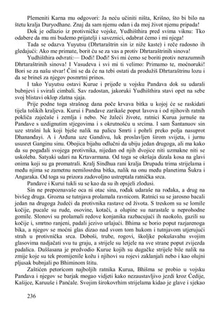 236
Plemeniti Karna mu odgovori: Ja neću učiniti ništa, Krišno, što bi bilo na
štetu kralja Duryodhane. Znaj da sam njemu odan i da moj život njemu pripada!
Dok je odlazio iz protivničke vojske, Yudhišthira pred svima viknu: Tko
odabere da mu mi budemo prijatelji i saveznici, odabrat ćemo i mi njega!
Tada se odazva Yuyutsu (Dhrtaraštrin sin iz niže kaste) i reče radosno ih
gledajući: Ako me primate, borit ću se za vas a protiv Dhrtaraštrinih sinova!
Yudhišthira odvrati:— Dođi! Dođi! Svi mi ćemo se boriti protiv nerazumnih
Dhrtaraštrinih sinova! I Vasudeva i svi mi ti velimo: Primamo te, moćnoruki!
Bori se za našu stvar! Čini se da će na tebi ostati da produžiš Dhrtaraštrinu lozu i
da se brineš za njegov posmrtni prinos.
I tako Yuyutsu ostavi Kurue i prijeđe u vojsku Pandava dok su udarali
bubnjevi i svirali cimbali. Sav radostan, jakoruki Yudhišthira stavi opet na sebe
svoj blistavi oklop zlatna sjaja.
Prije podne toga strašnog dana poče krvava bitka u kojoj će se raskidati
tijela tolikih kraljeva. Kurui i Pandave zarikaše poput lavova i od njihovih ratnih
pokliča zaječaše i zemlja i nebo. Ne žaleći živote, ratnici Kurua jurnuše na
Pandave s uzdignutim stjegovima i s okrutnošću u srcima. I sam Šantanuov sin
uze strašni luk koji bješe nalik na palicu Smrti i pohrli preko polja nasuprot
Dhananđayi. A i Arđuna uze Gandivu, luk proslavljen širom svijeta, i jurnu
ususret Ganginu sinu. Obojica bijahu odlučni da ubiju jedan drugoga, ali ma kako
da su pogađali svojega protivnika, nijedan od njih dvojice niti uzmakne niti se
uskoleba. Satyaki udari na Krtavarmana. Od toga se okršaja dizala kosa na glavi
onima koji su ga promatrali. Kralj Sindhua rani kralja Drupadu trima strijelama i
među njima se zametnu nemilosrdna bitka, nalik na onu među planetima Šukra i
Angaraka. Od toga su prizora zadovoljno ustreptala ratnička srca.
Pandave i Kurui tukli su se kao da su ih opsjeli zlodusi.
Sin ne prepoznavaše oca ni otac sina, rođak udaraše na rođaka, a drug na
bivšeg druga. Grozna se tutnjava prolamala ravnicom. Ratnici su se jarosno bacali
jedan na drugoga žudeći da protivnika rastave od života. S treskom su se lomile
kočije, pucale su rude, osovine, kotači, a olupine su narastale u neprohodne
gomile. Slonovi su prolamali redove konjanika razbacujući ih naokolo, gazili su
kočije i, smrtno ranjeni, padali jezivo urlajući. Bhima se borio poput razjarenoga
bika, a njegov se moćni glas dizao nad svom tom hukom i tutnjavom utjerujući
strah u protivnička srca. Doboši, trube, rogovi, školjke pokušavahu svojim
glasovima nadjačati svu tu graju, a strijele su letjele na sve strane poput zvijezda
padalica. Duššasana je predvodio Kurue kojih su dugačke strijele bile nalik na
zmije koje su tek promijenile kožu i njihovi su rojevi zaklanjali nebo i kao olujni
pljusak bubnjali po Bhiminom štitu.
Zaštićen petoricom najboljih ratnika Kurua, Bhišma se probio u vojsku
Pandava i njegov se barjak mogao vidjeti kako nezaustavljivo jezdi kroz Ćedije,
Kašijce, Karuuše i Panćale. Svojim širokovrhim strijelama kidao je glave i sjekao
 