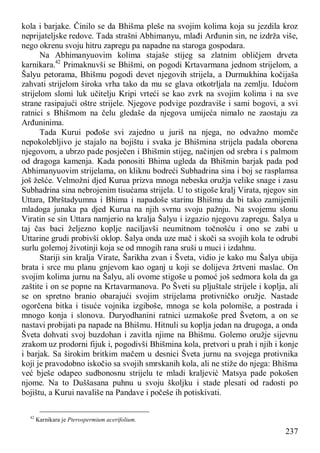 237
kola i barjake. Činilo se da Bhišma pleše na svojim kolima koja su jezdila kroz
neprijateljske redove. Tada strašni Abhimanyu, mlađi Arđunin sin, ne izdrža više,
nego okrenu svoju hitru zapregu pa napadne na staroga gospodara.
Na Abhimanyuovim kolima stajaše stijeg sa zlatnim obličjem drveta
karnikara.42
Primaknuvši se Bhišmi, on pogodi Krtavarmana jednom strijelom, a
Šalyu petorama, Bhišmu pogodi devet njegovih strijela, a Durmukhina kočijaša
zahvati strijelom široka vrha tako da mu se glava otkotrljala na zemlju. Idućom
strijelom slomi luk učitelju Kripi vrteći se kao zvrk na svojim kolima i na sve
strane rasipajući oštre strijele. Njegove podvige pozdraviše i sami bogovi, a svi
ratnici s Bhišmom na čelu gledaše da njegova umijeća nimalo ne zaostaju za
Arđuninima.
Tada Kurui pođoše svi zajedno u juriš na njega, no odvažno momče
nepokolebljivo je stajalo na bojištu i svaka je Bhišmina strijela padala oborena
njegovom, a ubrzo pade posječen i Bhišmin stijeg, načinjen od srebra i s palmom
od dragoga kamenja. Kada ponositi Bhima ugleda da Bhišmin barjak pada pod
Abhimanyuovim strijelama, on kliknu bodreći Subhadrina sina i boj se rasplamsa
još žešće. Velmožni djed Kurua prizva mnoga nebeska oružja velike snage i zasu
Subhadrina sina nebrojenim tisućama strijela. U to stigoše kralj Virata, njegov sin
Uttara, Dhrštadyumna i Bhima i napadoše starinu Bhišmu da bi tako zamijenili
mladoga junaka pa djed Kurua na njih svrnu svoju pažnju. Na svojemu slonu
Viratin se sin Uttara namjerio na kralja Šalyu i izgazio njegovu zapregu. Šalya u
taj čas baci željezno koplje naciljavši neumitnom točnošću i ono se zabi u
Uttarine grudi probivši oklop. Šalya onda uze mač i skoči sa svojih kola te odrubi
surlu golemoj životinji koja se od mnogih rana sruši u muci i izdahnu.
Stariji sin kralja Virate, Šarikha zvan i Šveta, vidio je kako mu Šalya ubija
brata i srce mu planu gnjevom kao oganj u koji se dolijeva žrtveni maslac. On
svojim kolima jurnu na Šalyu, ali ovome stigoše u pomoć još sedmora kola da ga
zaštite i on se popne na Krtavarmanova. Po Šveti su pljuštale strijele i koplja, ali
se on spretno branio obarajući svojim strijelama protivničko oružje. Nastade
ogorčena bitka i tisuće vojnika izgiboše, mnoga se kola polomiše, a postrada i
mnogo konja i slonova. Duryodhanini ratnici uzmakoše pred Švetom, a on se
nastavi probijati pa napade na Bhišmu. Hitnuli su koplja jedan na drugoga, a onda
Šveta dohvati svoj buzdohan i zavitla njime na Bhišmu. Golemo oružje sijevnu
zrakom uz prodorni fijuk i, pogodivši Bhišmina kola, pretvori u prah i njih i konje
i barjak. Sa širokim britkim mačem u desnici Šveta jurnu na svojega protivnika
koji je pravodobno iskočio sa svojih smrskanih kola, ali ne stiže do njega: Bhišma
već bješe odapeo sudbonosnu strijelu te mladi kraljević Matsya pade pokošen
njome. Na to Duššasana puhnu u svoju školjku i stade plesati od radosti po
bojištu, a Kurui navališe na Pandave i počeše ih potiskivati.
42
Karnikara je Pterospermium acerifolium.
 