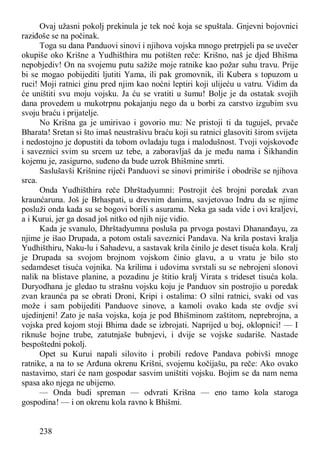 238
Ovaj užasni pokolj prekinula je tek noć koja se spuštala. Gnjevni bojovnici
raziđoše se na počinak.
Toga su dana Panduovi sinovi i njihova vojska mnogo pretrpjeli pa se uvečer
okupiše oko Krišne a Yudhišthira mu potišten reče: Krišno, naš je djed Bhišma
nepobjediv! On na svojemu putu sažiže moje ratnike kao požar suhu travu. Prije
bi se mogao pobijediti ljutiti Yama, ili pak gromovnik, ili Kubera s topuzom u
ruci! Moji ratnici ginu pred njim kao noćni leptiri koji ulijeću u vatru. Vidim da
će uništiti svu moju vojsku. Ja ću se vratiti u šumu! Bolje je da ostatak svojih
dana provedem u mukotrpnu pokajanju nego da u borbi za carstvo izgubim svu
svoju braću i prijatelje.
No Krišna ga je umirivao i govorio mu: Ne pristoji ti da tuguješ, prvače
Bharata! Sretan si što imaš neustrašivu braću koji su ratnici glasoviti širom svijeta
i nedostojno je dopustiti da tobom ovladaju tuga i malodušnost. Tvoji vojskovođe
i saveznici svim su srcem uz tebe, a zaboravljaš da je među nama i Šikhandin
kojemu je, zasigurno, suđeno da bude uzrok Bhišmine smrti.
Saslušavši Krišnine riječi Panduovi se sinovi primiriše i obodriše se njihova
srca.
Onda Yudhišthira reče Dhrštadyumni: Postrojit ćeš brojni poredak zvan
kraunćaruna. Još je Brhaspati, u drevnim danima, savjetovao Indru da se njime
posluži onda kada su se bogovi borili s asurama. Neka ga sada vide i ovi kraljevi,
a i Kurui, jer ga dosad još nitko od njih nije vidio.
Kada je svanulo, Dhrštadyumna posluša pa prvoga postavi Dhananđayu, za
njime je išao Drupada, a potom ostali saveznici Pandava. Na krila postavi kralja
Yudhišthiru, Naku-lu i Sahadevu, a sastavak krila činilo je deset tisuća kola. Kralj
je Drupada sa svojom brojnom vojskom činio glavu, a u vratu je bilo sto
sedamdeset tisuća vojnika. Na krilima i udovima svrstali su se nebrojeni slonovi
nalik na blistave planine, a pozadinu je štitio kralj Virata s trideset tisuća kola.
Duryodhana je gledao tu strašnu vojsku koju je Panduov sin postrojio u poredak
zvan kraunća pa se obrati Droni, Kripi i ostalima: O silni ratnici, svaki od vas
može i sam pobijediti Panduove sinove, a kamoli ovako kada ste ovdje svi
ujedinjeni! Zato je naša vojska, koja je pod Bhišminom zaštitom, neprebrojna, a
vojska pred kojom stoji Bhima dade se izbrojati. Naprijed u boj, oklopnici! — I
riknuše bojne trube, zatutnjaše bubnjevi, i dvije se vojske sudariše. Nastade
bespoštedni pokolj.
Opet su Kurui napali silovito i probili redove Pandava pobivši mnoge
ratnike, a na to se Arđuna okrenu Krišni, svojemu kočijašu, pa reče: Ako ovako
nastavimo, stari će nam gospodar sasvim uništiti vojsku. Bojim se da nam nema
spasa ako njega ne ubijemo.
— Onda budi spreman — odvrati Krišna — eno tamo kola staroga
gospodina! — i on okrenu kola ravno k Bhišmi.
 
