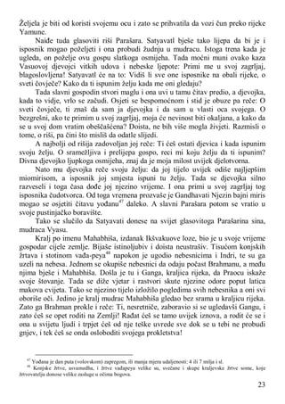 23
Željela je biti od koristi svojemu ocu i zato se prihvatila da vozi čun preko rijeke
Yamune.
Naiđe tuda glasoviti riši Parašara. Satyavatl bješe tako lijepa da bi je i
isposnik mogao poželjeti i ona probudi žudnju u mudracu. Istoga trena kada je
ugleda, on poželje ovu gospu slatkoga osmijeha. Tada moćni muni ovako kaza
Vasuovoj djevojci vitkih udova i nebeske ljepote: Primi me u svoj zagrljaj,
blagoslovljena! Satyavatl će na to: Vidiš li sve one isposnike na obali rijeke, o
sveti čovječe? Kako da ti ispunim želju kada me oni gledaju?
Tada slavni gospodin stvori maglu i ona uvi u tamu čitav predio, a djevojka,
kada to vidje, vrlo se začudi. Osjeti se bespomoćnom i stid je obuze pa reče: O
sveti čovječe, ti znaš da sam ja djevojka i da sam u vlasti oca svojega. O
bezgrešni, ako te primim u svoj zagrljaj, moja će nevinost biti okaljana, a kako da
se u svoj dom vratim obeščašćena? Doista, ne bih više mogla živjeti. Razmisli o
tome, o riši, pa čini što misliš da odatle slijedi.
A najbolji od rišija zadovoljan joj reče: Ti ćeš ostati djevica i kada ispunim
svoju želju. O sramežljiva i prelijepa gospo, reci mi koju želju da ti ispunim?
Divna djevojko ljupkoga osmijeha, znaj da je moja milost uvijek djelotvorna.
Nato mu djevojka reče svoju želju: da joj tijelo uvijek odiše najljepšim
miomirisom, a isposnik joj smjesta ispuni tu želju. Tada se djevojka silno
razveseli i toga časa dođe joj njezino vrijeme. I ona primi u svoj zagrljaj tog
isposnika čudotvorca. Od toga vremena prozvaše je Gandhavati Njezin bajni miris
mogao se osjetiti čitavu yođanu47
daleko. A slavni Parašara potom se vratio u
svoje pustinjačko boravište.
Tako se slučilo da Satyavati donese na svijet glasovitoga Parašarina sina,
mudraca Vyasu.
Kralj po imenu Mahabhiša, izdanak Ikšvakuove loze, bio je u svoje vrijeme
gospodar cijele zemlje. Bijaše istinoljubiv i doista neustrašiv. Tisućom konjskih
žrtava i stotinom vađa-peya48
napokon je ugodio nebesnicima i Indri, te su ga
uzeli na nebesa. Jednom se okupiše nebesnici da odaju počast Brahmanu, a među
njima bješe i Mahabhiša. Došla je tu i Ganga, kraljica rijeka, da Praocu iskaže
svoje štovanje. Tada se diže vjetar i rastvori skute njezine odore poput latica
makova cvijeta. Tako se njezino tijelo izložilo pogledima svih nebesnika a oni svi
oboriše oči. Jedino je kralj mudrac Mahabhiša gledao bez srama u kraljicu rijeka.
Zato ga Brahman prokle i reče: Ti, nesretniče, zaboravio si se ugledavši Gangu, i
zato ćeš se opet roditi na Zemlji! Rađat ćeš se tamo uvijek iznova, a rodit će se i
ona u svijetu ljudi i trpjet ćeš od nje teške uvrede sve dok se u tebi ne probudi
gnjev, i tek ćeš se onda osloboditi svojega prokletstva!
47
Yođana je dan puta (volovskom) zapregom, ili manja mjera udaljenosti: 4 ili 7 milja i sl.
48
Konjske žrtve, asvamedha, i žrtve vađapeya velike su, svečane i skupe kraljevske žrtve some, koje
žrtvovatelju donose velike zasluge u očima bogova.
 