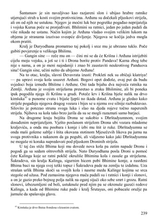 239
Šantanuov je sin navaljivao kao razjareni slon i ubijao hrabre ratnike
utjerujući strah u kosti svojim protivnicima. Arđunu su dočekali pljuskovi strijela,
ali on od njih ne ustuknu. Njegov je moćni luk bez pogreške pogađao neprijatelja
i vojska Kurua poče se prorjeđivati. Bhišmini su ratnici, jedan po jedan padali da
više nikada ne ustanu. Način kojim je Arđuna vladao svojim velikim lukom na
objema je stranama izazivao sveopće divljenje. Njegova se kočija jedva mogla
okom pratiti.
Kralj je Duryodhana promatrao taj pokolj i srce mu je ubrzano tuklo. Poče
gubiti povjerenje u velikoga Bhišmu.
— Gangin sine — reče mu on — čini mi se da će Krišna i Arđuna istrijebiti
cijelu moju vojsku, a još se i ti i Drona borite protiv Pandava! Karna zbog tebe
nije s nama, a on je meni najodaniji i znao bi zaustaviti neukrotivog Panduova
sina! Gangin sine, učini nešto da ubijemo Arđunu!
Na to otac, kralju, slavni Devavrata izusti: Prokleti nek su običaji kšatriya!
— pa upravi svoja kola ususret Arđuni. Bogovi opet dođoše, ovaj put da budu
svjedoci boja između Bhišme i Arđune. Oni tada bijahu dva najveća ratnika na
Zemlji. Arđuna je svojim strijelama presretao u zraku Bhišmine, ali bi poneka
ipak pogodila njega ili Krišnu u grudi. Poteče krv i Krišna bješe nalik na drvo
kimšuka43
u punome cvatu i bijaše ljepši no ikada dotad. Arđuna je gledao kako
strijele pogađaju njegova dragog vozara i bijes se u njemu sve silnije razbuktavao.
Silovito je potezao strunu svoga luka i slao na djeda rojeve točno naperenih
strijela. Njihova su kola tako brzo jurila da su se mogli razaznati samo barjaci.
Na drugome kraju bojišta Drona se sukobio s Dhrštadyumnom, svojim
dosuđenim neprijateljem. Vješto poslanom strijelom Drona ubi vozara mladome
kraljeviću, a onda mu poobara i konje i izbi mu štit iz ruke. Dhrštadyumna se
onda maši goleme sablje i štita okovana stotinom Mjesečevih likova pa jurnu na
svoga protivnika s nakanom da ga pogubi, ali vidjesmo kako jaki Dhrštadyumna
ne mogaše ni koraka napredovati pod pljuskom Droninih strijela.
U taj čas stiže Bhima koji mu dovede nova kola pa zatim napade Dronu i
pogodi ga sa sedam oštrovrhih strijela. Nato Duryodhana posla Droni u pomoć
čete Kalinga koje uz ratni poklič okružiše Bhimina kola i zasuše ga strijelama.
Šakradeva, sin kralja Kalinga, sigurnim hicem pobi Bhimine konje, a rasrđeni
Bhima baci na njega svoj teški topuz i Šakradeva pade na zemlju te izdahnu. Uza
strašan urlik Bhima skoči sa svojih kola i nasrne medu Kalinge kojima se srca
stegoše od užasa. Pod zamasima njegova mača padali su i ratnici i konji i slonovi,
a on je gazio preko bojnog polja nalik na oganj sijući oko sebe smrt i grozu. Ratni
slonovi, izbezumljeni od boli, ustuknuše pred njim pa se okrenuše gazeći redove
Kalinga, a kada od Bhimine ruke pade i kralj Šrutayus, oni pobacaše oružje pa
jurnuše da spašavaju glavu.
43
Kimšuka je drvo Butea frondosa s krasnim cvatom.
 