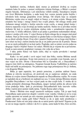 240
Sjedokosi starina, Arđunin djed, morao je prekinuti dvoboj sa svojim
unukom kako bi pošao u pomoć razbijenim četama Kalinga, a Bhimi u pomoć
stigoše Satyaki, Abhimanyu i još nekolicina velikih ratnika. Satyakijeva strijela
uze život Bhišminu kočijašu, a onda konji bez vozara jurnuše preko bojišta i
odvukoše kola staroga gospodina izvan okršaja. Od strijela koje su zasipale
Bhišminu vojsku nisu se mogli vidjeti ni Sunce, a ni strane svijeta. Mnoga kola
ostadoše bez konja i mnogi slonovi bez svojih jahača. Od silnoga straha pred
Arđunom mnogi strijelci s kočije ostaviše svoja vozila, a mnogi jahači konja i
slonova napustiše svoje životinje pa lutahu naokolo. Stalno im se priviđao strašni
Arđunin lik koji je svojim strijelama sijekao ruke s uzmahnutim topuzima ili
mačevima. U strahu odbačeni, ležali su po polju u gomilama raskomadani oklopi,
zastave i oružja svih vrsta. U vojsci Kurua ne bješe nikoga tko je mogao stati pred
Arđunu. Stari je Devavrata smiješeći se gledao kako se čete Kurua rasipaju i bježe
pa se obrati učitelju Droni: Ovaj silni i junačni Panduov sin uz koga stoji Krišna i
sam izlazi na kraj s našim četama kao da je on jedini pozvan da ih potuče. Danas
se on ne može pobijediti ni na koji način. Pogledaj, naši se ratnici osvrću jedan na
drugoga i bježe s bojišta! Sunce već zalazi. Mislim da je vrijeme da se povučemo.
Ljudi su nam umorni, preplašeni i nemaju više volje da se bore.
I tako, pošto Sunce već bješe zašlo, obje se vojske povukoše i nastupi
vrijeme sumraka.
Kada i ta noć prođe i osvit najavi treći dan bitke, starina Bhišma naredi
Kuruima da se opremaju. Svoje čete postavio je u poredak zvan Garuda, sam je
stao vojsci na čelo. Drona i Krtavarman bili su Garudine oči, a Duryodhana i
njegove čete štitili su odstupnicu. Naspram Garude Kurua Yudhišthira je načinio
bojni red nalik na polumjesec. Na jednome rogu toga polumjeseca bio je Arđuna,
a na drugome Bhima.
Bitka je opet započela, krv poteče potocima, a prašina zakloni Sunce.
Arđuna je silovito navaljivao, ali protivnik mu je uspijevao odoljeti, no onda
Bhima sa svojim sinom Ghatotkaćom napade na Duryodhaninu vojsku. Po svemu
je izgledalo da je u hrabrosti sin nadmašivao oca. U tome okršaju Bhimine strijele
pogodiše Duryodhanu i on bez svijesti pade na dno svojih kola. U strahu da će
vojska primijetiti oborenoga Duryodhanu, njegov kočijaš pohita da odveze kola
izvan područja bitke. Ipak je povlačenje Duryodhaninih kola izazvalo veliku
zbrku i načini pravi pomor među njima. Vojska Kurua udari u bijeg.
Drona i Bhišma nisu mogli zaustaviti razbijenu vojsku. Tek je opet kralj
Duryodhana uspio ponovno okupiti i umiriti svoje vojnike. Gledao je on tu svoju
vojsku spremnu na uzmak pa reče starome gospodinu: Kako možeš tako stajati i
gledati dok naša vojska gubi bitku? Plašim se da si ipak malo preobziran s
Pandavama! Zašto mi nisi prije rekao da se nećeš protiv njih boriti? Sigurno je da
se oni ne mogu mjeriti s tobom i da bi ti s njima, samo kada bi htio, brzo završio.
 