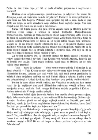 241
Zašto mi nisi rekao prije jer bih se onda drukčije pripremao i dogovarao s
Karnom!
Bhišma se na to Ijutito nasmija, prevrtnu očima, pa odgovori: Zar nisam bio
dovoljno jasan još onda kada sam te savjetovao? Pandave ne može pobijediti ni
sam Indra na čelu bogova. Pokušao sam spriječiti taj rat, a sada, kada je ipak
došlo do njega, ja samo obavljam svoju dužnost kako najbolje mogu. Star sam
čovjek i ovo što činim sve je što je u mojoj moći.
Sunce već biješe prešlo dio puta prema zapadu kada je Bhišma ponovno
postrojio svoje snage i krenuo u napad. Podboden Duryodhaninim
prebacivanjima, bješnjeo je preko razbojišta sličan sveproždirućoj vatri. Činilo se
da pleše na svojim kolima i da je posvuda prisutan. Zbog brzine kojom je hitao na
svojim kolima Pandavama se činilo da se veliki ratnik tisuću puta umnožio.
Vidjeli su ga na mnogo mjesta odjednom kao da je opsjenom stvarao svoje
dvojnike. Nitko ga među Pandavama nije mogao ni očima pratiti. Jedino što se od
njega moglo vidjeti bile su strijele odapete s njegova luka. Oni koji su ga se
usuđivali napasti nestajali bi kao mušice u vatri.
Za vojsku Pandava ovaj je Bhišmin napad bio težak udarac i njihovi se
redovi stadoše kolebati i povijati. Tada Krišna reče Arđuni: Arđuno, došao je čas
da izvršiš svoj zavjet. Tigre među ljudima, udari sada na Bhišmu jer će naša
vojska inače propasti!
— Vozi — na to će Arđuna — i tjeraj ravno onamo gdje je Bhišma jer ću ga
danas oboriti! — Tada Krišna usmjeri njihove srebrnaste bojne konje k blistavim
Bhišminim kolima. Arđuna uze svoj veliki luk koji bruji poput grmljavine iz
oblaka i trima strijelama sasiječe luk koji Bhišmi bijaše u rukama. Starina u tren
oka dohvati drugi, a Arđuni doviknu: Sine Panduov, ovaj podvig tebi baš doliči!
Potom ih zasu kišom svojih strijela, no Vasudeva se pokazao kao vrstan
vozar jer je uspijevao umaknuti Bhišminim strijelama vozeći njihova kola
munjevito svuda naokolo. Ipak mnoge Bhišmine strijele pogodiše i Krišnu i
Arđunu tako da sin Vrišnija uzdrhta od njih.
Snažnome Krišni bješe jasno da Arđuna ima previše obzira prema svojemu
djedu i da se ne bori svim srcem, a za to vrijeme Bhišmino oružje je činilo svoje i
u vojsci Pandava ginuli su od njega najbolji ratnici. A Satyaki, prvi među
Šinijima, veselo je dovikivao preplašenim bojovnicima: Hej kšatriye, kamo ćete?
Zar je to put pravednika koji spominjanu naši stari?
Branitelj roda Dašarha nije to mogao podnijeti pa reče Satyakiju: Oj, junače
Šinija, oni koji odstupaju neka odstupaju, a pusti neka se povuku i oni koji su
ostali! Gle, ja ću Bhišmu oboriti s njegovih kola, a za njim će u ovome boju poći i
Drona i svi oni koji ga slijede! U svoj ovoj sili Kurua nema nikoga tko će
umaknuti mojoj srdžbi! Bit će mi drago da danas predam kraljevstvo u ruke
Ađatašatrua!
 