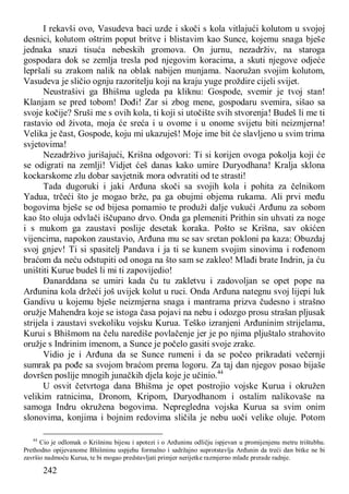 242
I rekavši ovo, Vasudeva baci uzde i skoči s kola vitlajući kolutom u svojoj
desnici, kolutom oštrim poput britve i blistavim kao Sunce, kojemu snaga bješe
jednaka snazi tisuća nebeskih gromova. On jurnu, nezadrživ, na staroga
gospodara dok se zemlja tresla pod njegovim koracima, a skuti njegove odjeće
lepršali su zrakom nalik na oblak nabijen munjama. Naoružan svojim kolutom,
Vasudeva je sličio ognju razoritelju koji na kraju yuge proždire cijeli svijet.
Neustrašivi ga Bhišma ugleda pa kliknu: Gospode, svemir je tvoj stan!
Klanjam se pred tobom! Dođi! Zar si zbog mene, gospodaru svemira, sišao sa
svoje kočije? Sruši me s ovih kola, ti koji si utočište svih stvorenja! Budeš li me ti
rastavio od života, moja će sreća i u ovome i u onome svijetu biti neizmjerna!
Velika je čast, Gospode, koju mi ukazuješ! Moje ime bit će slavljeno u svim trima
svjetovima!
Nezadrživo jurišajući, Krišna odgovori: Ti si korijen ovoga pokolja koji će
se odigrati na zemlji! Vidjet ćeš danas kako umire Duryodhana! Kralja sklona
kockarskome zlu dobar savjetnik mora odvratiti od te strasti!
Tada dugoruki i jaki Arđuna skoči sa svojih kola i pohita za čelnikom
Yadua, trčeći što je mogao brže, pa ga obujmi objema rukama. Ali prvi među
bogovima bješe se od bijesa pomamio te produži dalje vukući Arđunu za sobom
kao što oluja odvlači iščupano drvo. Onda ga plemeniti Prithin sin uhvati za noge
i s mukom ga zaustavi poslije desetak koraka. Pošto se Krišna, sav okićen
vijencima, napokon zaustavio, Arđuna mu se sav sretan pokloni pa kaza: Obuzdaj
svoj gnjev! Ti si spasitelj Pandava i ja ti se kunem svojim sinovima i rođenom
braćom da neću odstupiti od onoga na što sam se zakleo! Mlađi brate Indrin, ja ću
uništiti Kurue budeš li mi ti zapovijedio!
Đanarddana se umiri kada ču tu zakletvu i zadovoljan se opet pope na
Arđunina kola držeći još uvijek kolut u ruci. Onda Arđuna nategnu svoj lijepi luk
Gandivu u kojemu bješe neizmjerna snaga i mantrama prizva čudesno i strašno
oružje Mahendra koje se istoga časa pojavi na nebu i odozgo prosu strašan pljusak
strijela i zaustavi svekoliku vojsku Kurua. Teško izranjeni Arđuninim strijelama,
Kurui s Bhišmom na čelu narediše povlačenje jer je po njima pljuštalo strahovito
oružje s Indrinim imenom, a Sunce je počelo gasiti svoje zrake.
Vidio je i Arđuna da se Sunce rumeni i da se počeo prikradati večernji
sumrak pa pođe sa svojom braćom prema logoru. Za taj dan njegov posao bijaše
dovršen poslije mnogih junačkih djela koje je učinio.44
U osvit četvrtoga dana Bhišma je opet postrojio vojske Kurua i okružen
velikim ratnicima, Dronom, Kripom, Duryodhanom i ostalim nalikovaše na
samoga Indru okružena bogovima. Nepregledna vojska Kurua sa svim onim
slonovima, konjima i bojnim redovima sličila je nebu uoči velike oluje. Potom
44
Cio je odlomak o Krišninu bijesu i apotezi i o Arđuninu odličju ispjevan u promijenjenu metru trištubhu.
Prethodno opijevanome Bhišminu uspjehu formalno i sadržajno suprotstavlja Arđunin da treći dan bitke ne bi
završio nadmoću Kurua, te bi mogao predstavljati primjer nerijetke razmjerno mlađe prerade radnje.
 