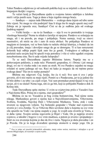 244
Tabor Pandava odjekivao je od radosnih poklika koji su se miješali s cikom frula i
brujanjem školjki i rogova.
Te večeri kralj je Duryodhana sjedio u svojemu šatoru udubljen u žalobne
misli i očiju punih suza. Toga je dana u boju izgubio mnogo braće.
— Sanđayo — zajeca tada Dhrtaraštra — svakoga dana čujem od tebe samo
loše vijesti. Ne mogu to više podnijeti! Ima li ičega što bi moglo spasiti moj rod?
Zebnja mi je ispunila srce, Sanđayo! Čini se da je sudbina jača od svakoga
ljudskog napora!
— Veliki kralju — na to će Sanđaya — nije li sve to proisteklo iz tvojega
vlastitoga bezumlja? Nema tu nikakve čarolije ni opsjene. Pandave se oslanjaju na
snagu, ali i na pravdu, pa stoga i pobjeđuju. Nema sumnje, tvoji su sinovi
neustrašivi, ali misle na zlo i zato ih sreća obilazi. Ne pobjeđuju Pandave ni
magijom ni čaranjem, već se bore kako to nalažu običaji kšatriya, a budući da im
je cilj pravedan, imaju i dovoljno snage da ga se domognu. Ti si kao nerazumni
bolesnik koji odbija popiti lijek zato što je gorak. Tvrdoglavo si odbijao da
poslušaš naše savjete koji bi spasili tvoju porodicu i više si volio ugađati svojemu
nerazboritomu sinu. Što ti sada vrijede žalopojke?
Te se noći Duryodhana zaputio Bhišminu šatoru. Naprije mu se s
poštovanjem poklonio, a onda reče: Plemeniti gospodine, ti i Drona i još mnogi
drugi, svi ste vi visoka roda i ne znate za strah. Ni sve Pandave zajedno ne mogu
svladati ni samo jednoga od vas. Reci mi kako je moguće da mi trpimo poraz
svakoga dana? Tko im to stalno pomaže?
Bhišma mu odgovori: Čuj, kralju, što ću ti reći: Sve sam ti ovo i prije
govorio, ali ti nisi mario za moje riječi. Pomiri se s Pandavama, jer to je jedino što
bi bilo dobro i za tebe i za cijeli svijet. Već sam promukao ponavljajući ti taj svoj
savjet, ali ti ne slušaš! Nema toga, niti će ga biti, koji će pobijediti Pandave dok ih
Krišna štiti.
Tada Duryodhana upita starinu: U svim se svjetovima priča o Vasudevi kao
o Najvišemu Biću. Pričaj mi o njemu, stari gospodaru!45
Bhišma će na to: Vasudeva je bog svima božanstvima. Nad njime nema
nikoga. Markandeya govori o njemu kao o Najveličanstvenijemu, Vrhovnome,
Svebiću, Sveduhu, Najvišoj Duši i Vrhovnome Muškarcu. Vatra, zrak i voda
stvoreni su njegovom voljom. Taj božanski gospodar i Vladar nad svjetovima
stvorio je i ovu Zemlju. To se Vrhovno Biće uzvišene duše u kojemu su sve vrste
sila spustilo na Vode i na njima zaspalo u yogi. Iz svojih usta stvorilo je Vatru, a
iz daha vjetar. Svojim ustima izgovorilo je Riječ i Vede. On je najprije stvorio
svjetove, a također i bogove i sve vrste mudraca, a potom je stvorio i propadanje i
Smrt za sva stvorenja kojima je dao da žive i rastu. Njegova je duša pravedna i on
je Pravda. On je to koga dvorođeni spoznaju utonuvši u stanje yoge. On je
45
Ovo je jedan od izrazitih krišnističkih odlomaka, manje sretno sročen, motiviran i uklopljen u ep od
zanosne Bhagavadgite, ali razumljiv u njenu svjetlu.
 