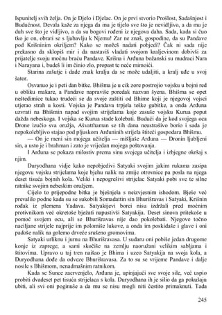 245
Ispunitelj svih želja. On je Djelo i Djelac. On je prvi stvorio Prošlost, Sadašnjost i
Budućnost. Devala kaže za njega da mu je tijelo sve što je nevidljivo, a da mu je
duh sve što je vidljivo, a da su bogovi rođeni iz njegova daha. Sada, kada si čuo
tko je on, obrati se s ljubavlju k Njemu! Zar ne znaš, gospodine, da su Pandave
pod Krišninim okriljem? Kako se možeš nadati pobjedi? Čak ni sada nije
prekasno da sklopiš mir i da nastaviš vladati svojom kraljevinom dobivši za
prijatelje svoju moćnu braću Pandave. Krišna i Arđuna božanski su mudraci Nara
i Narayana i, budeš li im činio zlo, propast te neće mimoići.
Starina zašutje i dade znak kralju da se može udaljiti, a kralj uđe u svoj
šator.
Osvanuo je i peti dan bitke. Bhišma je u cik zore postrojio vojsku u bojni red
u obliku makare, a Pandave napraviše poredak nazvan šyena. Bhišma se opet
neštedimice tukao trudeći se da svoje zaštiti od Bhime koji je njegovoj vojsci
utjerao strah u kosti. Vojska je Pandava trpjela teške gubitke, a onda Arđuna
uzvrati na Bhišmin napad svojim strijelama koje zasuše vojsku Kurua poput
dažda nebeskoga. I vojska se Kurua stade kolebati. Budući da je kod svojega oca
Drone izučio sva oružja, Ašvatthaman se tih dana neustrašivo borio i sada je
nepokolebljivo stajao pod pljuskom Arđuninih strijela štiteći gospodara Bhišmu.
— On je meni sin mojega učitelja — mišljaše Arđuna — Dronin ljubljeni
sin, a usto je i brahman i zato je vrijedan mojega poštovanja.
I Arđuna se pokaza milostiv prema sinu svojega učitelja i izbjegne okršaj s
njim.
Duryodhana vidje kako nepobjedivi Satyaki svojim jakim rukama zasipa
njegovu vojsku strijelama koje bjehu nalik na zmije otrovnice pa posla na njega
deset tisuća bojnih kola. Veliki i nepogrešivi strijelac Satyaki pobi sve te silne
ratnike svojim nebeskim oružjem.
Cijelo to prijepodne bitka je bješnjela s neizvjesnim ishodom. Bješe već
prevalilo podne kada su se sukobili Somadattin sin Bhurišravas i Satyaki, Krišnin
rođak iz plemena Yadava. Satyakijevi borci nisu izdržali pred moćnim
protivnikom već okretoše bježati napustivši Satyakija. Deset sinova pritekoše u
pomoć svojem ocu, ali se Bhurišravas nije dao pokolebati. Njegove točno
naciljane strijele najprije im polomiše lukove, a onda im poskidaše i glave i oni
padoše nalik na golemo drveće srušeno gromovima.
Satyaki urliknu i jurnu na Bhurišravasa. U sudaru oni pobiše jedan drugome
konje iz zaprege, a sami skočiše na zemlju naoružani velikim sabljama i
štitovima. Upravo u taj tren naišao je Bhima i uzeo Satyakija na svoja kola, a
Duryodhana dođe da odveze Bhurišravasa. Za to su se vrijeme Pandave i dalje
nosile s Bhišmom, nenadmašnim ratnikom.
Kada se Sunce zacrvenjelo, Arđuna je, upinjajući sve svoje sile, već uspio
probiti dvadeset pet tisuća strijelaca s kola. Duryodhana ih je silio da ga pokušaju
ubiti, ali svi oni poginuše a da mu se nisu mogli niti čestito primaknuti. Tada
 
