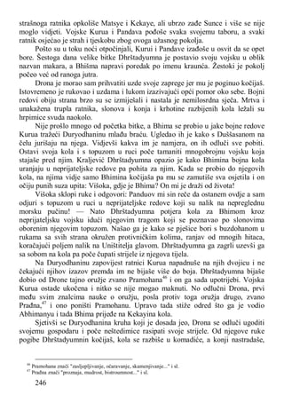 246
strašnoga ratnika opkoliše Matsye i Kekaye, ali ubrzo zađe Sunce i više se nije
moglo vidjeti. Vojske Kurua i Pandava pođoše svaka svojemu taboru, a svaki
ratnik osjećao je strah i tjeskobu zbog ovoga užasnog pokolja.
Pošto su u toku noći otpočinjali, Kurui i Pandave izađoše u osvit da se opet
bore. Šestoga dana velike bitke Dhrštadyumna je postavio svoju vojsku u oblik
nazvan makara, a Bhišma napravi poredak po imenu kraunća. Žestoki je pokolj
počeo već od ranoga jutra.
Drona je morao sam prihvatiti uzde svoje zaprege jer mu je poginuo kočijaš.
Istovremeno je rukovao i uzdama i lukom izazivajući opći pomor oko sebe. Bojni
redovi obiju strana brzo su se izmiješali i nastala je nemilosrdna sječa. Mrtva i
unakažena trupla ratnika, slonova i konja i krhotine razbijenih kola ležali su
hrpimice svuda naokolo.
Nije prošlo mnogo od početka bitke, a Bhima se probio u jake bojne redove
Kurua tražeći Duryodhaninu mlađu braću. Ugledao ih je kako s Duššasanom na
čelu jurišaju na njega. Vidjevši kakva im je namjera, on ih odluči sve pobiti.
Ostavi svoja kola i s topuzom u ruci poče tamaniti mnogobrojnu vojsku koja
stajaše pred njim. Kraljević Dhrštadyumna opazio je kako Bhimina bojna kola
uranjaju u neprijateljske redove pa pohita za njim. Kada se probio do njegovih
kola, na njima vidje samo Bhimina kočijaša pa mu se zamutiše sva osjetila i on
očiju punih suza upita: Višoka, gdje je Bhima? On mi je draži od života!
Višoka sklopi ruke i odgovori: Panduov mi sin reče da ostanem ovdje a sam
odjuri s topuzom u ruci u neprijateljske redove koji su nalik na nepreglednu
morsku pučinu! — Nato Dhrštadyumna potjera kola za Bhimom kroz
neprijateljsku vojsku idući njegovim tragom koji se poznavao po slonovima
oborenim njegovim topuzom. Našao ga je kako se pješice bori s buzdohanom u
rukama sa svih strana okružen protivničkim kolima, ranjav od mnogih hitaca,
koračajući poljem nalik na Uništitelja glavom. Dhrštadyumna ga zagrli uzevši ga
sa sobom na kola pa poče čupati strijele iz njegova tijela.
Na Duryodhaninu zapovijest ratnici Kurua napadnuše na njih dvojicu i ne
čekajući njihov izazov premda im ne bijaše više do boja. Dhrštadyumna bijaše
dobio od Drone tajno oružje zvano Pramohana46
i on ga sada upotrijebi. Vojska
Kurua ostade ukočena i nitko se nije mogao maknuti. No odlučni Drona, prvi
među svim znalcima nauke o oružju, posla protiv toga oružja drugo, zvano
Prađna,47
i ono poništi Pramohanu. Upravo tada stiže odred što ga je vodio
Abhimanyu i tada Bhima prijeđe na Kekayina kola.
Sjetivši se Duryodhanina kruha koji je dosada jeo, Drona se odluči ugoditi
svojemu gospodaru i poče neštedimice rasipati svoje strijele. Od njegove ruke
pogibe Dhrštadyumnin kočijaš, kola se razbiše u komadiće, a konji nastradaše,
46
Pramohana znači "zasljepljivanje, očaravanje, skamenjivanje..." i sl.
47
Prađna znači "proznaja, mudrost, bistroumnost..." i sl.
 