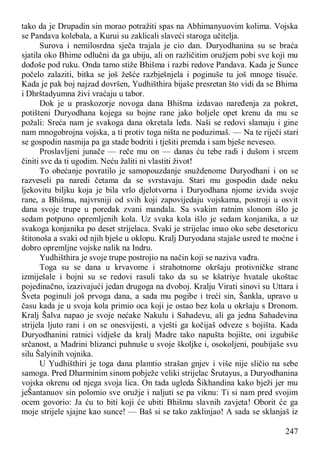 247
tako da je Drupadin sin morao potražiti spas na Abhimanyuovim kolima. Vojska
se Pandava kolebala, a Kurui su zaklicali slaveći staroga učitelja.
Surova i nemilosrdna sječa trajala je cio dan. Duryodhanina su se braća
sjatila oko Bhime odlučni da ga ubiju, ali on različitim oružjem pobi sve koji mu
dođoše pod ruku. Onda tamo stiže Bhišma i razbi redove Pandava. Kada je Sunce
počelo zalaziti, bitka se još žešće razbješnjela i poginuše tu još mnoge tisuće.
Kada je pak boj najzad dovršen, Yudhišthira bijaše presretan što vidi da se Bhima
i Dhrštadyumna živi vraćaju u tabor.
Dok je u praskozorje novoga dana Bhišma izdavao naređenja za pokret,
potišteni Duryodhana kojega su bojne rane jako boljele opet krenu da mu se
požali: Sreća nam je svakoga dana okretala leđa. Naši se redovi slamaju i gine
nam mnogobrojna vojska, a ti protiv toga ništa ne poduzimaš. — Na te riječi stari
se gospodin nasmija pa ga stade bodriti i tješiti premda i sam bješe neveseo.
Proslavljeni junače — reče mu on — danas ću tebe radi i dušom i srcem
činiti sve da ti ugodim. Neću žaliti ni vlastiti život!
To obećanje povratilo je samopouzdanje snuždenome Duryodhani i on se
razveseli pa naredi četama da se svrstavaju. Stari mu gospodin dade neku
ljekovitu biljku koja je bila vrlo djelotvorna i Duryodhana njome izvida svoje
rane, a Bhišma, najvrsniji od svih koji zapovijedaju vojskama, postroji u osvit
dana svoje trupe u poredak zvani mandala. Sa svakim ratnim slonom išlo je
sedam potpuno opremljenih kola. Uz svaka kola išlo je sedam konjanika, a uz
svakoga konjanika po deset strijelaca. Svaki je strijelac imao oko sebe desetoricu
štitonoša a svaki od njih bješe u oklopu. Kralj Duryodana stajaše usred te moćne i
dobro opremljne vojske nalik na Indru.
Yudhišthira je svoje trupe postrojio na način koji se naziva vađra.
Toga su se dana u krvavome i strahotnome okršaju protivničke strane
izmiješale i bojni su se redovi rasuli tako da su se kšatriye hvatale ukoštac
pojedinačno, izazivajući jedan drugoga na dvoboj. Kralju Virati sinovi su Uttara i
Šveta poginuli još prvoga dana, a sada mu pogibe i treći sin, Šankla, upravo u
času kada je u svoja kola primio oca koji je ostao bez kola u okršaju s Dronom.
Kralj Šalva napao je svoje nećake Nakulu i Sahadevu, ali ga jedna Sahadevina
strijela ljuto rani i on se onesvijesti, a vješti ga kočijaš odveze s bojišta. Kada
Duryodhanini ratnici vidješe da kralj Madre tako napušta bojište, oni izgubiše
srčanost, a Madrini blizanci puhnuše u svoje školjke i, osokoljeni, poubijaše svu
silu Šalyinih vojnika.
U Yudhišthiri je toga dana plamtio strašan gnjev i više nije sličio na sebe
samoga. Pred Dharminim sinom pobježe veliki strijelac Šrutayus, a Duryodhanina
vojska okrenu od njega svoja lica. On tada ugleda Šikhandina kako bježi jer mu
jeŠantanuov sin polomio sve oružje i naljuti se pa viknu: Ti si nam pred svojim
ocem govorio: Ja ću to biti koji će ubiti Bhišmu slavnih zavjeta! Oborit će ga
moje strijele sjajne kao sunce! — Baš si se tako zaklinjao! A sada se sklanjaš iz
 