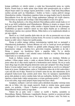 249
kojega uzdrhtaše svi okolni ratnici, a onda kao bjesomučnik jurnu na vojsku
Kurua. Pustoš koju je među njima sijao bijaše tako poražavajuća da se njihovi
zbijeni bojni redovi na mnogo mjesta prolomiše i rasuše. Tada kralj Duryodhana
osobno povede juriš na Ghatotkaću i hrabro se borio s njime pobivši mnoge
Ghatotkaćine ratnike. Ghatotkaća napokon hitnu na njega koplje koje bi okončalo
Duryodhanin život da nije kralj Vanga podmetnuo jednoga od svojih slonova.
Siloviti hitac na mjestu ubi životinju i tako Duryodhana izvuče živu glavu.
Što zbog dužnosti, a što zbog oholosti Duryodhana jedini ostade kada se svi
koji su ga štitili razbježaše pred Ghatotkaćom. Bhišma je strepio za njegov život
pa žurno posla Dronu i mnoge velike ratnike s bojnim četama da mu pomognu.
Yudhišthira je opazio strahovit metež na tom dijelu bojišta pa se zabrinuo za
Ghatotkaću i poslao mu u pomoć Bhimu. Bitka kakva se tu rasplamsala dotada se
još nije vidjela.
Borili su se i činili junačka djela tako da sin više ne poznavaše oca ni otac
sina i da nitko nije imao milosti ni prema kome. Po ravnici se razlila strašna rijeka
kojom su tekli valovi i bujice krvi palih junaka.
Drona je pobio mnoge rakšase zastrašujućeg izgleda koji su nastupali u
Ghatotkaćinoj prethodnici. Golemi Bhimin sin vrlo se rasrdi pa stvori priviđenje
od kojega se svi zgroziše. Ratnici su gledali jedan drugoga kako se sasječeni
bespomoćno valjaju u vlastitoj krvi, grčevitim trzajima. Izgledalo je da čak i
Drona i njegov sin bezobzirce bježe s poprišta bitke. To je skršilo
nepokolebljivost ratnika i uoči zalaska sunca svekolika se vojska Kurua mogla
vidjeti kako se u neredu povlači.
Kada je Arđuna saznao za sinovu smrt, bješe sav slomljen. Duboko je
uzdisao i šištao poput zmije, a onda se okrenu Krišni pa kaza: Vidura nam je
jasno rekao da će obje strane zaploviti u beskonačno more žalosti. Da mi je samo
znati zbog čega mi jedni drugima donosimo samo jad i propast? Zar zbog imanja?
Kakve li ćemo radosti imati i mi i oni od toga imanja kada se završi ovo ubijanje?
Sada mi je jasno, Madhusudano, zašto je Yudhišthira rekao da će biti zadovoljan i
s pet sela ako mu ih daju. Nastavit ću se boriti samo da me, ako odustanem, ne bi
proglasili kukavicom koja uzmiče pred zlom. Srce mi ispunjava nepodnošljiva
groza dok gledam te mrtve ratnike kako leže po razbojištu. Koliko li to mora biti
opačine u nama kada i dalje ustrajavamo u ovome grešnome poslu!? — Krišna na
to ne reče ništa, nego samo potjera bojne konje brze kao vihori.
Iscrpljeni, razbijeni i satrveni ratnici jedva dočekaše da padne večernja tama
tako da se bitka više nije mogla nastaviti. Kada je strašna tama, gusta poput
smole, sve prekrila, i Kurui i Pandave povukoše svoju vojsku. Šesnaestoro
Duryodhanine braće umrlo je toga dana.
Nakon što je pala večer i ratnici se razišli s bojišta, sastadoše se
Duryodhana, Šakuni, Duššasana i nepobjedivi Karna, i počeše se savjetovati kako
će pobijediti silne Panduove sinove. Na kraju se javi Karna i reče: Ne brini se,
 