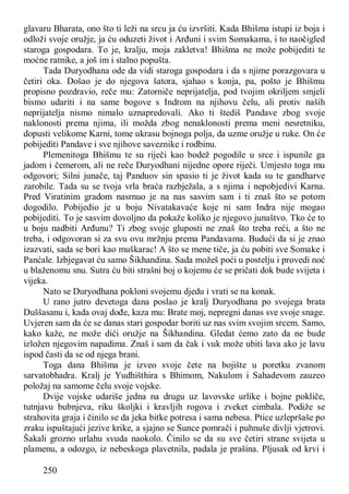 250
glavaru Bharata, ono što ti leži na srcu ja ću izvršiti. Kada Bhišma istupi iz boja i
odloži svoje oružje, ja ću oduzeti život i Arđuni i svim Somakama, i to naočigled
staroga gospodara. To je, kralju, moja zakletva! Bhišma ne može pobijediti te
moćne ratnike, a još im i stalno popušta.
Tada Duryodhana ode da vidi staroga gospodara i da s njime porazgovara u
četiri oka. Došao je do njegova šatora, sjahao s konja, pa, pošto je Bhišmu
propisno pozdravio, reče mu: Zatorniče neprijatelja, pod tvojim okriljem smjeli
bismo udariti i na same bogove s Indrom na njihovu čelu, ali protiv naših
neprijatelja nismo nimalo uznapredovali. Ako ti štediš Pandave zbog svoje
naklonosti prema njima, ili možda zbog nenaklonosti prema meni nesretniku,
dopusti velikome Karni, tome ukrasu bojnoga polja, da uzme oružje u ruke. On će
pobijediti Pandave i sve njihove saveznike i rodbinu.
Plemenitoga Bhišmu te su riječi kao bodež pogodile u srce i ispunile ga
jadom i čemerom, ali ne reče Duryodhani nijedne opore riječi. Umjesto toga mu
odgovori; Silni junače, taj Panduov sin spasio ti je život kada su te gandharve
zarobile. Tada su se tvoja vrla braća razbježala, a s njima i nepobjedivi Karna.
Pred Viratinim gradom nasrnuo je na nas sasvim sam i ti znaš što se potom
dogodilo. Pobijedio je u boju Nivatakavaće koje ni sam Indra nije mogao
pobijediti. To je sasvim dovoljno da pokaže koliko je njegovo junaštvo. Tko će to
u boju nadbiti Arđunu? Ti zbog svoje gluposti ne znaš što treba reći, a što ne
treba, i odgovoran si za svu ovu mržnju prema Pandavama. Budući da si je znao
izazvati, sada se bori kao muškarac! A što se mene tiče, ja ću pobiti sve Somake i
Panćale. Izbjegavat ću samo Šikhandina. Sada možeš poći u postelju i provedi noć
u blaženomu snu. Sutra ću biti strašni boj o kojemu će se pričati dok bude svijeta i
vijeka.
Nato se Duryodhana pokloni svojemu djedu i vrati se na konak.
U rano jutro devetoga dana poslao je kralj Duryodhana po svojega brata
Duššasanu i, kada ovaj dođe, kaza mu: Brate moj, nepregni danas sve svoje snage.
Uvjeren sam da će se danas stari gospodar boriti uz nas svim svojim srcem. Samo,
kako kaže, ne može dići oružje na Šikhandina. Gledat ćemo zato da ne bude
izložen njegovim napadima. Znaš i sam da čak i vuk može ubiti lava ako je lavu
ispod časti da se od njega brani.
Toga dana Bhišma je izveo svoje čete na bojište u poretku zvanom
sarvatobhadra. Kralj je Yudhišthira s Bhimom, Nakulom i Sahadevom zauzeo
položaj na samome čelu svoje vojske.
Dvije vojske udariše jedna na drugu uz lavovske urlike i bojne pokliče,
tutnjavu bubnjeva, riku školjki i kravljih rogova i zveket cimbala. Podiže se
strahovita graja i činilo se da jeka bitke potresa i sama nebesa. Ptice uzlepršaše po
zraku ispuštajući jezive krike, a sjajno se Sunce pomrači i puhnuše divlji vjetrovi.
Šakali grozno urlahu svuda naokolo. Činilo se da su sve četiri strane svijeta u
plamenu, a odozgo, iz nebeskoga plavetnila, padala je prašina. Pljusak od krvi i
 