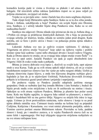 251
komadića kostiju pade iz visina a životinje su plakale i od užasa mokrile i
balegale. Od stravičnih urlika rakšasa ljudoždera čopori su se pasa valjali po
poljima ošamućeni, zavijajući od straha.
Vojske su se povijale amo—tamo i hučale kao dva mora uzgibana olujinom.
Tada slijepi kralj Dhrtaraštra upita Sanđayu: Kako su se ta dva silna junaka,
Drona i Arđuna, sukobljavala u boju? Panduov sin uvijek bijaše mio Droninu
srcu, Sanđayo, a i učitelj također bijaše drag Panduovu sinu. Kako su se oni
međusobno borili?
Sanđaya mu odgovori: Drona nikada nije priznavao da mu je Arđuna drag, a
i Prithin sin strogo se pridržavao kšatriyskih dužnosti. On u boju ne poznavaše
svojega učitelja jer kšatriye, kralju, nikada ne uzmiču jedan pred drugim. Kada
ustreba, oni se bore i protiv očeva i braće i ne pokazuju prema njima nikakve
naklonosti.
Lakoruki Arđuna sve nas je zadivio svojom vještinom. U okršaju s
Trigartama on prizva oružje Vayavya48
koje udari na njihovu vojsku i podiže
strašan vjetar koji uzdrma i samo nebo obarajući drveće i koseći redove Trigarta.
Kada je Drona opazio to oružje, on sa svojega luka odape oružje zvano Šaila49
i u
tren sve se opet umiri. Junački Panduov sin ipak je uspio obeshrabriti čete
Trigarta i lišiti ih svake svake nade u pobjedu.
Bhima je iznova dohvatio svoj topuz i, skočivši sa svojih kola, opet utjerao
strah u srca Kurua. Tada ga sa svih strana opkoli odjel slonova, ali on je svojim
buzdohanom rastjerivao slonove kao što vjetar po nebu razgoni oblake. Golim je
rukama slonovima čupao kljove, a onda tim kljovama drugima razbijao glave.
Izgledalo je kao da je to utjelovljeni Uništitelj. Nekolicina divovskih životinja
pobježe iz te klaonice gazeći pred sobom i prijatelje i neprijatelje.
Do podneva vojska se Pandava junački odupirala jurišima staroga
gospodara. Onda se razbukta ljuti boj između Bhišme i četa Somaka i, budući da
bijaše prvak među svim strijelcima s kola on ih uništavaše na stotine i tisuće.
Opkoljen sa svih strana vojskom Pandava, Bhišma je plamtio kao požar usred
šume. Kola mu bijahu ognjište, iz njegova luka suktali su plamenovi, a mačevi,
bodeži i buzdohani bili su mu gorivo šiblje. Njegove su strijele bile iskre iz toga
ognja. Uzimao je život protivničkim ratnicima, rušio slonove i konje te su pred
njime drhtala ratnička srca. Četrnaest tisuća ratnika na kolima koji su pripadali
Ćedijima, Kašijcima i Karuušama, sve vrsni ratnici plemenita porijekla, odoše u
Yamino carstvo poslani onamo Bhišminom rukom. Prevrtahu se kola, padahu
slonovi i konji, pa i mnoštvo zastava, a iz vojske Panduovih sinova čuli su se
samo lelek i zapomaganje. Oni koji izbjegoše njegovim strijelama razbježaše se
na sve strane raščupane kose.
48
Vayavya znači Vjetrovo (oružje).
49
Šaila znači stjenoliko (oružje, ili oružje Planine).
 