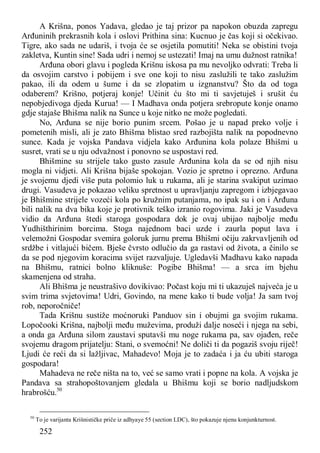 252
A Krišna, ponos Yadava, gledao je taj prizor pa napokon obuzda zapregu
Arđuninih prekrasnih kola i oslovi Prithina sina: Kucnuo je čas koji si očekivao.
Tigre, ako sada ne udariš, i tvoja će se osjetila pomutiti! Neka se obistini tvoja
zakletva, Kuntin sine! Sada udri i nemoj se ustezati! Imaj na umu dužnost ratnika!
Arđuna obori glavu i pogleda Krišnu iskosa pa mu nevoljko odvrati: Treba li
da osvojim carstvo i pobijem i sve one koji to nisu zaslužili te tako zaslužim
pakao, ili da odem u šume i da se zlopatim u izgnanstvu? Što da od toga
odaberem? Krišno, potjeraj konje! Učinit ću što mi ti savjetuješ i srušit ću
nepobjedivoga djeda Kurua! — I Madhava onda potjera srebropute konje onamo
gdje stajaše Bhišma nalik na Sunce u koje nitko ne može pogledati.
No, Arđuna se nije borio punim srcem. Pošao je u napad preko volje i
pometenih misli, ali je zato Bhišma blistao sred razbojišta nalik na popodnevno
sunce. Kada je vojska Pandava vidjela kako Arđunina kola polaze Bhišmi u
susret, vrati se u nju odvažnost i ponovno se uspostavi red.
Bhišmine su strijele tako gusto zasule Arđunina kola da se od njih nisu
mogla ni vidjeti. Ali Krišna bijaše spokojan. Vozio je spretno i oprezno. Arđuna
je svojemu djedi više puta polomio luk u rukama, ali je starina svakiput uzimao
drugi. Vasudeva je pokazao veliku spretnost u upravljanju zapregom i izbjegavao
je Bhišmine strijele vozeći kola po kružnim putanjama, no ipak su i on i Arđuna
bili nalik na dva bika koje je protivnik teško izranio rogovima. Jaki je Vasudeva
vidio da Arđuna štedi staroga gospodara dok je ovaj ubijao najbolje među
Yudhišthirinim borcima. Stoga najednom baci uzde i zaurla poput lava i
velemožni Gospodar svemira goloruk jurnu prema Bhišmi očiju zakrvavljenih od
srdžbe i vitlajući bičem. Bješe čvrsto odlučio da ga rastavi od života, a činilo se
da se pod njegovim koracima svijet razvaljuje. Ugledavši Madhavu kako napada
na Bhišmu, ratnici bolno kliknuše: Pogibe Bhišma! — a srca im bjehu
skamenjena od straha.
Ali Bhišma je neustrašivo dovikivao: Počast koju mi ti ukazuješ najveća je u
svim trima svjetovima! Udri, Govindo, na mene kako ti bude volja! Ja sam tvoj
rob, neporočniče!
Tada Krišnu sustiže moćnoruki Panduov sin i obujmi ga svojim rukama.
Lopočooki Krišna, najbolji među muževima, produži dalje noseći i njega na sebi,
a onda ga Arđuna silom zaustavi sputavši mu noge rukama pa, sav ojađen, reče
svojemu dragom prijatelju: Stani, o svemoćni! Ne doliči ti da pogaziš svoju riječ!
Ljudi će reći da si lažljivac, Mahadevo! Moja je to zadaća i ja ću ubiti staroga
gospodara!
Mahadeva ne reče ništa na to, već se samo vrati i popne na kola. A vojska je
Pandava sa strahopoštovanjem gledala u Bhišmu koji se borio nadljudskom
hrabrošću.50
50
To je varijanta Krišnističke priče iz adhyaye 55 (section LDC), što pokazuje njenu konjunkturnost.
 