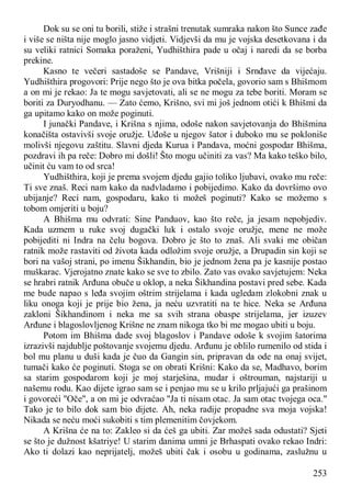 253
Dok su se oni tu borili, stiže i strašni trenutak sumraka nakon što Sunce zađe
i više se ništa nije moglo jasno vidjeti. Vidjevši da mu je vojska desetkovana i da
su veliki ratnici Somaka poraženi, Yudhišthira pade u očaj i naredi da se borba
prekine.
Kasno te večeri sastadoše se Pandave, Vrišniji i Srnđave da vijećaju.
Yudhišthira progovori: Prije nego što je ova bitka počela, govorio sam s Bhišmom
a on mi je rekao: Ja te mogu savjetovati, ali se ne mogu za tebe boriti. Moram se
boriti za Duryodhanu. — Zato ćemo, Krišno, svi mi još jednom otići k Bhišmi da
ga upitamo kako on može poginuti.
I junački Pandave, i Krišna s njima, odoše nakon savjetovanja do Bhišmina
konačišta ostavivši svoje oružje. Uđoše u njegov šator i duboko mu se pokloniše
molivši njegovu zaštitu. Slavni djeda Kurua i Pandava, moćni gospodar Bhišma,
pozdravi ih pa reče: Dobro mi došli! Što mogu učiniti za vas? Ma kako teško bilo,
učinit ću vam to od srca!
Yudhišthira, koji je prema svojem djedu gajio toliko ljubavi, ovako mu reče:
Ti sve znaš. Reci nam kako da nadvladamo i pobijedimo. Kako da dovršimo ovo
ubijanje? Reci nam, gospodaru, kako ti možeš poginuti? Kako se možemo s
tobom omjeriti u boju?
A Bhišma mu odvrati: Sine Panduov, kao što reče, ja jesam nepobjediv.
Kada uzmem u ruke svoj dugački luk i ostalo svoje oružje, mene ne može
pobijediti ni Indra na čelu bogova. Dobro je što to znaš. Ali svaki me običan
ratnik može rastaviti od života kada odložim svoje oružje, a Drupadin sin koji se
bori na vašoj strani, po imenu Šikhandin, bio je jednom žena pa je kasnije postao
muškarac. Vjerojatno znate kako se sve to zbilo. Zato vas ovako savjetujem: Neka
se hrabri ratnik Arđuna obuče u oklop, a neka Šikhandina postavi pred sebe. Kada
me bude napao s leđa svojim oštrim strijelama i kada ugledam zlokobni znak u
liku onoga koji je prije bio žena, ja neću uzvratiti na te hice. Neka se Arđuna
zakloni Šikhandinom i neka me sa svih strana obaspe strijelama, jer izuzev
Arđune i blagoslovljenog Krišne ne znam nikoga tko bi me mogao ubiti u boju.
Potom im Bhišma dade svoj blagoslov i Pandave odoše k svojim šatorima
izrazivši najdublje poštovanje svojemu djedu. Arđunu je oblilo rumenilo od stida i
bol mu planu u duši kada je čuo da Gangin sin, pripravan da ode na onaj svijet,
tumači kako će poginuti. Stoga se on obrati Krišni: Kako da se, Madhavo, borim
sa starim gospodarom koji je moj starješina, mudar i oštrouman, najstariji u
našemu rodu. Kao dijete igrao sam se i penjao mu se u krilo prljajući ga prašinom
i govoreći "Oče", a on mi je odvraćao "Ja ti nisam otac. Ja sam otac tvojega oca."
Tako je to bilo dok sam bio dijete. Ah, neka radije propadne sva moja vojska!
Nikada se neću moći sukobiti s tim plemenitim čovjekom.
A Krišna će na to: Zakleo si da ćeš ga ubiti. Zar možeš sada odustati? Sjeti
se što je dužnost kšatriye! U starim danima umni je Brhaspati ovako rekao Indri:
Ako ti dolazi kao neprijatelj, možeš ubiti čak i osobu u godinama, zaslužnu u
 