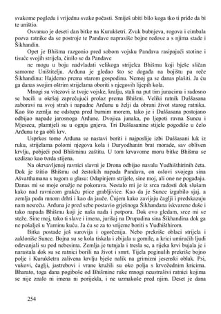 254
svakome pogledu i vrijednu svake počasti. Smiješ ubiti bilo koga tko ti priđe da bi
te uništio.
Osvanuo je deseti dan bitke na Kurukšetri. Zvuk bubnjeva, rogova i cimbala
pozva ratnike da se postroje te Pandave napraviše bojne redove a s njima stade i
Šikhandin.
Opet je Bhišma razgonio pred sobom vojsku Pandava rasipajući stotine i
tisuće svojih strijela, činilo se da Pandave
ne mogu u boju nadvladati velikoga strijelca Bhišmu koji bješe sličan
samome Uništitelju. Arđuna je gledao što se događa na bojištu pa reče
Šikhandinu: Hajdemo prema starom gospodinu. Nemoj ga se danas plašiti. Ja ću
ga danas svojim oštrim strijelama oboriti s njegovih lijepih kola.
Mnogi su vitezovi iz tvoje vojske, kralju, stali na put tim junacima i radosno
se bacili u okršaj zaprečujući prolaz prema Bhišmi. Veliki ratnik Duššasana
zaboravi na svoj strah i napadne Arđunu u želji da obrani život starog ratnika.
Kao što zemlja ne odstupa pred burnim morem, tako je i Duššasana postojano
odbijao napade jarosnoga Arđune. Dvojica junaka, po ljepoti ravna Suncu i
Mjesecu, plamtjeli su u ognju gnjeva. Tri Duššasanine stijele pogodiše u čelo
Arđunu te ga obli krv.
Usprkos tome Arđuna se nastavi boriti i najposlije izbi Duššasani luk iz
ruku, strijelama polomi njegova kola i Duryodhanin brat morade, sav obliven
krvlju, pobjeći pod Bhišminu zaštitu. U tom krvavome moru bitke Bhišma se
uzdizao kao tvrda stijena.
Na okrvavljenoj ravnici slavni je Drona odbijao navalu Yudhišthirinih četa.
Dok je štitio Bhišmu od žestokih napada Pandava, on oslovi svojega sina
Ašvatthamana s tugom u glasu: Odapinjem strijele, sine moj, ali one ne pogađaju.
Danas mi se moje oružje ne pokorava. Nestalo mi je iz srca radosti dok slušam
kako nad ravnicom grakću ptice grabljivice. Kao da je Sunce izgubilo sjaj, a
zemlja poda mnom drhti i kao da jauče. Čujem kako zavijaju čaglji i predskazuju
nam nesreću. Arđuna je pred sebe postavio grješnoga Šikhandana iskvarene duše i
tako napada Bhišmu koji je naša nada i potpora. Dok ovo gledam, srce mi se
steže. Sine moj, tako ti slave i imena, jurišaj na Drupadina sina Šikhandina dok ga
ne pošalješ u Yaminu kuću. Ja ću se za to vrijeme boriti s Yudhišthirom.
Bitka postade još surovija i ogorčenija. Nebo prekriše oblaci strijela i
zakloniše Sunce. Bojna su se kola tiskala i zbijala u gomile, a krici umirućih ljudi
odzvanjali su pod nebesima. Zemlja je tutnjala i tresla se, a rijeka krvi bujala je i
narastala dok su se ratnici borili na život i smrt. Tijela poginulih prekriše bojno
polje i Kurukšetra zalivena krvlju bješe nalik na grimizni jesenski oblak. Psi,
vukovi, čaglji, jastrebovi i vrane kružili su oko polja s krvožednim kricima.
Bharato, toga dana pogiboše od Bhišmine ruke mnogi neustrašivi ratnici kojima
se nije znalo ni imena ni porijekla, i ne uzmakoše pred njim. Deset je dana
 