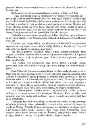255
plemeniti Bhišma satirao vojsku Pandava, a sada mu se više nije mililo braniti ni
vlastiti život.
Došla mu je želja da se rastavi od života boreći se na čelu svojih četa.
— Neće više nikada ginuti od moje ruke sve ovo mnoštvo vrsnih ratnika! —
govorio je u sebi moćno oboružani Devavrata. Tada spazi u blizini Yudhišthiru pa
mu doviknu: Mudri Yudhišthiro, ti si upućen u svaku nauku. Počuj moj savjet koji
u skladu s pravdom i tvojoj će duši osigurati mjesto u nebesima. Nemam više
volje, Bharato, čuvati ovo svoje tijelo. Proživio sam mnoge godine ubijajući u
bojevima bezbrojne ljude. Ako mi želiš ugoditi, nađi načina da me rastaviš od
života. Pošalji na mene Arđunu, a pred njime Panćale i Srnđaye.
Yudhišthira je razumio ovu gospodarevu želju i učini kako mu je rečeno. A
za to vrijeme Kuntin je sin Arđuna poticao Šikhandina: Naprijed, kreni na Bhišmu
i ubij ga!
I Arđuna krenu prema Bhišmi, a pred njim iđaše Šikhandin. Za to je vrijeme
otpremio na onaj svijet četrnaest tisuća Ćedija, Kašijaca i Karuša koji, pripravni
žrtvovati svoje živote, ne uzmakoše pred njime.
Već dok je prilazio, Šikhandin zabode u prsa starome gospodinu deset
strijela sa širokim vrhovima. Bhišma mu na taj napad ne odgovori, ali je gledao
Šikhandina dok je u njemu plamsao gnjev, kao da će tim pogledom zgromiti
kraljevića Panćala.
Tada Arđuna reče Šikhandinu: Sada navali, kralju, i pogubi staroga
gospodara! Osim tebe u Yudhišthirinoj vojsci nema nikoga tko se može nositi s
njime!
Onda Šikhandin žustro osu na djeda Kurua mnoštvo svakojaka oružja, ali se
Devavrata nije na to obazirao nego je svojim strijelama držao na razmaku samo
Arđunu. Šikhandinove strijele pogađale su Bhišmu poput gromova, ali mu ne
izazivahu nikakvu bol. Sa osmijehom je primao te udarce. Za to vrijeme nijedan
se kšatriya nije mogao primaknuti Arđuni koji stajaše pod svojim stijegom s
majmunovim likom. Tko je god pokušao, padao je pogođen njegovim strijelama.
Naokolo je ležalo tisuće velikih kola i suncobrana, polomljeno i ispremetano.
Tada Bhišma prizva nebesko oružje i naočigled svih ratnika jurnu na
Arđunu, a na njega nasrnu teško oklopljeni Šikhandin. Kada to vidje, stari
gospodin opozva to oružje nalik na blistavi oganj. Naokolo su se ratnici tukli kao
da su pomahnitali.
Svakoga je dana djed Kurua ubijao po deset tisuća ratnika, a ovoga, desetoga
dana boja, jednom je rukom pobio toliko, a usto i sedam znamenitih vitezova u
vojskama Matsya i Panćala. U tome užasnom okršaju stradalo je od njegove ruke
i pet tisuća pješaka, tisuću slonova i deset tisuća konja. Nenadmašna bješe
vještina koju je stekao obukom. Ubio je i Šataniku, dragoga brata kralja Virate i
uz njega još tisuću kšatriya. Prorijediše se kraljevi i njihove vojske.
 