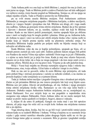 256
Tada Arđuna pobi sve one koji su štitili Bhišmu i, znajući što mu je činiti, on
sam jurne na njega. Tada se Bhišma probi u redove Panćala kao od šale odbijajući
sve njihovo oružje, često bacaše pogled na Šikhandina. Smijao se, ali na njega ne
odape nijednu strijelu. Tada se Pandave postaviše iza Šikhandina
pa sa svih strana zasuše Bhišmu oružjem. Pod Arđuninom zaštitom
Šikhandin je mnogim strijelama pogodio i Bhišmina kočijaša, a dobro naciljavši,
oborio je i njegov barjak i presjekao mu luk. Bhišma uze drugi, ali i toga snađe
ista sudbina. Arđuna ga presiječe trima oštrim strijelama. Budući da je bio spretan
i lijevom i desnom rukom, on je, rasrđen, sijekao svaki luk koji bi Bhišma
uzimao. Kada su mu lukovi počeli ponestajati, starinu spopade bijes pa obliznu
usne i maši se koplja koje bi moglo probiti i planinu. Hitnu ga na Arđunina kola,
ali Arđuna to spazi i stavi na tetivu pet oštrih strijela široka vrha i njima razbi to
koplje koje je letjelo prema njemu nalik na plamteću nebesku zmiju. Pet
komadića Bhišmina koplja padoše po poljani nalik na bljeske munje koji se
odvojiše od oblačna neba.
Kada Bhišma vidje da mu je koplje polomljeno, spopade ga bijes, ali se
odmah potom zamisli pa reče sam sebi: Jednim jedinim lukom mogao bih pobiti
sve Pandave da moćni Višnu nije njihov zaštitnik! Osim toga tu je još i Šikhandin,
a s njime se neću boriti jer je prije bio žena. Kada je moj otac oženio Satyavati,
ispunio mi je dvije želje: da u boju ne mogu poginuti i da tren moje smrti ovisi o
mojemu izboru. Mislim da je ovo taj pravi tren. Vrijeme je da sebi poželim kraj.
Rišiji i Vasui koji stajahu na obzorju razumješe njegovu želju i rekoše mu:
Odobravamo, sine, tvoju odluku. Učini kako si odlučio i istupi iz ove bitke.
Dok su mu oni to govorili, nitko ih osim Bhišme nije primijetio, ali tada
poče pirkati blag i mirisan povjetarac i začuše se nebeski cimbali, a na starinu se
prosuše kapljice vode izmiješane sa cvjetnom kišom.
Tada je Arđuna točno naciljao i pogodio Gangina sina s dvadeset pet strijela.
Zatim se još primaknu Bhišmi pa mu iznova presiječe luk koji ovaj bijaše uzeo.
Bhišma uze još jedan, žilaviji od prethodnoga, ali mu Arđuna i njega presiječe
trima oštrim strijelama široka vrha. Šantanuov se sin više nije želio boriti s
Arđunom. Duboko ranjen Arđuninim britkim strijelama, on se, osmjehujući se,
obrati Duššasani: Sve ove strijele koje su me pogađale u neprekidnu nizu
zasigurno nije odapeo Šikhandin. Osim Arđune nitko mi ne može nanijeti bol,
makar se protiv mene ujedinili svi kraljevi, bogovi, danave i raksaše.
I, željan ili da umre ili pobijedi, Gangin sin isuka mač i uze štit optočen
zlatom, ali prije nego što stiže sići sa svojih kola Arđuna mu strijelama raznese
štit u sto djelića.
Toga desetog dana, kralju, boj što su ga bili tvoji i protivnički ratnici posta
užasan kada su se sudarili Bhišma i Arđuna. Vrtlog u kojemu su se susretale dvije
vojske i gdje ratnici nemilice obarahu jedan drugoga bijaše nalik na vir što ga
stvara Ganga tamo gdje se susreće s oceanom. Bilo je grozno i pogledati zemlju
 
