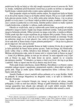 257
prekrivenu krvlju na kojoj se više nije moglo razaznati ravno ni neravno tlo. Naši
se, kralju, razbježaše pred Kuntinim sinom koji je jezdio na kolima sa zapregom
bijelih konja i sakatio protivnike svojim sjajno uglačanim oružjem.
Stari gospodar stajaše na bojištu smrtno ranjen. Na njegovom tijelu ne bijaše
ni za dva prsta mjesta u koje se ne bijahu zabole strijele. Pao je sa svojih srebrnih
kola glavom prema istoku. To se zbilo nešto prije zalaska Sunca, i taj su prizor
gledali svi tvoji sinovi. I svi Kurui vidjeli su kako on pade, a nađoše s njime i naša
srca i začuše se jadikovke sa svih strana. Žalobni poklici začuše se među vojskom
i među kraljevima, a također i s nebesa, među nebesnicima.
Oboren sa svojih kola, stari je vojskovođa ostao ležati na postelji od strijela
zabijenih u njegovo tijelo i nigdje nije mogao dodirnuti zemlju. Tada je prevladala
njegova božanska priroda. Oblaci prosuše na njega svoju kišu, a zemlja je drhtala.
Veliki junak nije dao svojim osjetilima da ga napuste dok je padao. Sunca se tada
kretalo prema jugu a on je znao da je to nepovoljan trenutak za umiranje. Svuda
na nebesima mogli su se čuti glasovi: Jao, zašto je Gangin sin morao napustiti
život sada dok se Sunce kreće svojom južnom putanjom!? — On je čuo te glasove
pa im odgovori: Još sam na životu!
Premda je pao, stari gospodar Kurua ne dade svojemu životu da se ugasi jer
je želio pričekati da Sunce krene prema sjeveru. Tada mu Ganga, kći Himavanta,
posla velike rišije u obliku labudova koji doletješe i upitaše ga: Budući da je
Bhišma od plemenita roda, zašto bi morao otići u vrijeme kada je Sunce na jugu?
— Umni ih je Bhišma gledao za tren pa im odvrati: Ja neću napustiti ovaj svijet
dok je Sunce na jugu. Tek kada krene na sjever, zaputit ću se svojemu
davnašnjem staništu.51
O labudovi, ja imam u vlasti svoj život i do tog ću ga dana
i zadržati. Neka se ispuni ono što mi je obećao moj slavni otac.
Pošto pade kruna roda Kurua, moćni Bhišma, Durodhana i svi Kurui s njime
ostadoše zadugo nijemi i nepokretni, pomračenih osjetila i obnevidjeli od plača i
gorka jada. Dugo je među njima vladala nepomućena tišina i nikome više ne
biješe stalo do boja.
Junački Panduovi sinovi snažnih mišica puhnuše svi u svoje školjke. Stekli
su pobjedu ili mnogo blagoslova na drugome svetu, a uz njih se radovahu i
Panćale i Somake.
Kada je pao svemoćni Gangin sin, mnogi su kriknuli od užasa, mnogi
pobjegoše, a neki su stali kao oduzeti. Mnogi su grdili kšatrijske običaje i hvalili
staroga gospodina koji nikada nije odstupio od svojih teških zavjeta. Hrabri
ratnici obiju vojski oboriše k zemlji svoje oružje i ostadoše tako utonuli u misli.
51
Prema jednome vjerovanju, posvjedočenome u upanišadima i u Bhagavadgiti (VI. 30, 24-25), za puta
Sunca na jug duša stiže do Mjeseca ili u svijet predaka, a odatle se opet vraća u ponovna rođenja, a za puta
Sunca na sjever duša pravednika i znalca dospijeva među bogove ili brahmana, oslobađa se i ne vraća se više na
Zemlju.
 