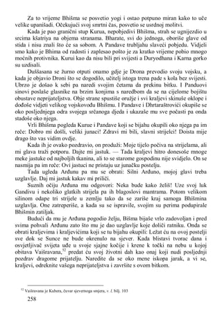 258
Za to vrijeme Bhišma se posvetio yogi i ostao potpuno miran kako to uče
velike upanišadi. Očekujući svoj smrtni čas, posvetio se usrdnoj molitvi.
Kada je pao granični stup Kurua, nepobjedivi Bhišma, strah se ugnijezdio u
srcima kšatriya na objema stranama. Bharate, svi do jednoga, oboriše glave od
stida i nisu znali što će sa sobom. A Pandave trubljahu slaveći pobjedu. Vidjeli
smo kako je Bhima od radosti i zaplesao pošto je za kratko vrijeme pobio mnogo
moćnih protivnika. Kurui kao da nisu bili pri svijesti a Duryodhana i Karna gorko
su uzdisali.
Duššasana se žurno otputi onamo gdje je Drona prevodio svoju vojsku, a
kada je objavio Droni što se dogodilo, učitelj istoga trena pade s kola bez svijesti.
Ubrzo je došao k sebi pa naredi svojim četama da prekinu bitku. I Panduovi
sinovi poslaše glasnike na brzim konjima s naredbom da se na cijelome bojištu
obustave neprijateljstva. Obje strane spustiše oružje i svi kraljevi skinuše oklope i
dođoše vidjeti velikog vojskovođu Bhišmu. I Pandave i Dhrtaraštrovići okupiše se
oko posljednjega odra svojega srčanoga djeda i ukazaše mu sve počasti pa onda
stadoše oko njega.
Vrli Bhišma pogleda Kurue i Pandave koji se bijahu okupili oko njega pa im
reče: Dobro mi došli, veliki junaci! Zdravi mi bili, slavni strijelci! Doista mije
drago što vas vidim ovdje.
Kada ih je ovako pozdravio, on produži: Moje tijelo počiva na strijelama, ali
mi glava traži potporu. Dajte mi jastuk. — Tada kraljevi hitro donesoše mnoge
meke jastuke od najboljih tkanina, ali to se starome gospodinu nije svidjelo. On se
nasmija pa im reče: Ovi jastuci ne pristaju uz junačku postelju.
Tada ugleda Arđunu pa mu se obrati: Silni Arđuno, mojoj glavi treba
uzglavlje. Daj mi jastuk kakav mi priliči.
Suznih očiju Arđuna mu odgovori: Neka bude kako želiš! Uze svoj luk
Gandivu i nekoliko glatkih strijela pa ih blagoslovi mantrama. Potom velikom
silinom odape tri strijele u zemlju tako da se zariše kraj samoga Bhišmina
uzglavlja. One zatreperiše, a kada su se ispravile, svojim su perima podupirale
Bhišmin zatiljak.
Budući da mu je Arđuna pogodio želju, Bišma bijaše vrlo zadovoljan i pred
svima pohvali Arđunu zato što mu je dao uzglavlje koje doliči ratniku. Onda se
obrati kraljevima i kraljevićima koji se tu bijahu okupili: Ležat ću na ovoj postelji
sve dok se Sunce ne bude okrenulo na sjever. Kada blistavi tvorac dana i
osvjetljivač svijeta uđe u svoje sjajne kočije i krene k točki na nebu u kojoj
obitava Vaišravana,52
predat ću svoj životni dah kao onaj koji nudi posljednji
pozdrav dragome prijatelju. Naredite da se oko mene iskopa jarak, a vi se,
kraljevi, odreknite vašega neprijateljstva i završite s ovom bitkom.
52
Vaišravana je Kubera, čuvar sjevernoga smjera, v. l, bilj. 103
 