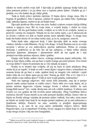 25
nikako ne može utoliti svoju žeđ. I djevojka je gledala sjajnoga kralja kako joj
silno potresen prilazi i to joj dirne srce u kojemu planu ljubav. Gledala ga je i
gledala, sve više žudeći da ga i dalje gleda.
Tada je kralj oslovi nježnim riječima: O bajna djevo vitoga stasa, bila ti
boginja ili gandharvi, bila ti apsaras, yakšini ili nagini, pa makar bila i ljudskoga
roda, nebeska ljepoto, molim te da mi budeš žena!
Djevojče predivna lika ovako mu reče, budeći svakom svojom riječju kliktaj
radosti u njegovu srcu: Bit ću tvoja žena, o svijetli kralju, i slušat ću tvoje
zapovijesti. Ali što god budem činila, svidjelo se to tebi ili ne svidjelo, nemoj se
protiviti i nemoj mi zamjeriti. Nikada mi ne reci ružne riječi, a ja ti obećavam da
ću živjeti s tobom sve dok se budeš prema meni ophodio blago. A onoga časa
kada me budeš ukorio ili mi rekao ružnu riječ, ja ću te, zasigurno, ostaviti.
Neka bude tako, odgovori kralj. I tako djevojka dobi za muža vrsnoga
vladara, čelnika u rodu Bharata, i bi joj vrlo drago. A kralj Šantanu uze je za svoju
nevjestu i uživao je sva zadovoljstva njezine naklonosti. Držao se svojega
obećanja i uzdržavao se da bilo što od nje zahtijeva, a bješe toliko očaran
njezinom ljepotom, držanjem i plemenitom skrbi da mu ugodi da i nije
primjećivao kako prolaze mjeseci, doba i godine.
Ganga rodi kralju sedam sinova, svakoga prekrasna poput nebesnika. Ali,
kako je koje dijete rodila, ona ga baci u rijeku Gangu govoreći pritom: Ovo činim
za tvoje dobro! I dijete bi potonulo da se više nikada ne pojavi.
Kralju se to nimalo nije svidjelo, ali joj ne kaza ni riječi prijekora zbog
straha da je ne izgubi. A kada se rodi i osmo dijete i njegova žena s osmijehom na
usnama krenu da ga baci u vodu, ojađeni kralj ne mogaše više izdržati i osjeti
žarku želju da ovo dijete spasi pa joj reče: Nemoj ga ubiti! Tko si ti i čija li si i
zašto ubijaš svoju rođenu djecu? Velik je teret tvojih grijeha, čedomorko!
Nato mu supruga odgovori: Ako zaista želiš potomka, znaj da si postao
najveći među onima kojima se rodiše sinovi. Neću ubiti ovo tvoje dijete, ali je
prema našemu dogovoru vrijeme mojega života s tobom isteklo. Ja sam
Ganga,Đah-nuova49
kći, vazda obožavana od svih velikih mudraca. S tobom sam
živjela sve ove godine da bih izvršila naum nebesnika. Zbog Vasišthine kletve
osmorica slavnih Vasua morali su na sebe preuzeti ljudsko obličje. Izuzev tebe ne
bijaše na Zemlji nikoga vrijedna da postane njihov roditelj. Isto tako, osim mene
ne bijaše na zemlji žene koja bi im mogla postati majkom, jer ja sam nebesnica u
ljudskome obličju. Postavši im otac, zaslužio si predjele dugovječnoga
blaženstva, a ja sam ih na ovaj način oslobodila rišijeve kletve. Budi
blagoslovljen, a ja te napuštam! O kralju, čuvaj i njeguj ovo dijete koje će održati
svoje stroge zavjete i daj mu ime Gangadatta.
49
Đahnu je po priči bio moćni trapljenik kojega je u zadubljenju ometao tijek Gangin, pa ju je ispio! Poslije
se ublažio i ponovno je "rodio" pustivši da mu isteče na uho.
 