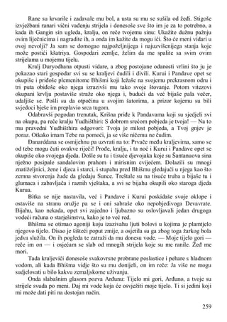259
Rane su krvarile i zadavale mu bol, a usta su mu se sušila od žeđi. Stigoše
izvježbani ranari vični vađenju strijela i donesoše sve što im je za to potrebno, a
kada ih Gangin sin ugleda, kralju, on reče tvojemu sinu: Ukažite dužnu pažnju
ovim liječnicima i nagradite ih, a onda im kažite da mogu ići. Što će meni vidari u
ovoj nevolji? Ja sam se domogao najpoželjnijega i najuzvišenijega stanja koje
može postići kšatriya. Gospodari zemlje, želim da me spalite sa svim ovim
strijelama u mojemu tijelu.
Kralj Duryodhana otpusti vidare, a zbog postojane odanosti vrlini što ju je
pokazao stari gospodar svi su se kraljevi čudili i divili. Kurui i Pandave opet se
okupiše i priđoše plemenitome Bhišmi koji ležaše na svojemu prekrasnom odru i
tri puta obiđoše oko njega izrazivši mu tako svoje štovanje. Potom vitezovi
okupani krvlju postaviše straže oko njega i, budući da već bijaše pala večer,
udaljiše se. Pošli su da otpočinu u svojim šatorima, a prizor kojemu su bili
svjedoci bješe im preplavio srca tugom.
Odabravši pogodan trenutak, Krišna priđe k Pandavama koji su sjedjeli svi
na okupu, pa reče kralju Yudhišthiri: S dobrom srećom pobjeda je tvoja! — Na to
mu pravedni Yudhišthira odgovori: Tvoja je milost pobjeda, a Tvoj gnjev je
poraz. Otkako imam Tebe na pomoći, ja se više ničemu ne čudim.
Đanarddana se osmijehnu pa uzvrati na to: Prvače među kraljevima, samo se
od tebe mogu čuti ovakve riječi! Prođe, kralju, i ta noć i Kurui i Pandave opet se
okupiše oko svojega djeda. Došle su tu i tisuće djevojaka koje su Šantanuova sina
nježno posipale sandalovim prahom i mirisnim cvijećem. Dolazili su mnogi
znatiželjnici, žene i djeca i starci, i stupahu pred Bhišmu gledajući u njega kao što
zemna stvorenja žude da gledaju Sunce. Treštale su na tisuće truba a bijaše tu i
glumaca i zabavljača i raznih vještaka, a svi se bijahu okupili oko staroga djeda
Kurua.
Bitka se nije nastavila, već i Pandave i Kurui poskidaše svoje oklope i
ostaviše na stranu oružje pa se i oni sabraše oko nepobjedivoga Devavrate.
Bijahu, kao nekada, opet svi zajedno i ljubazno su oslovljavali jedan drugoga
vodeći računa o starješinstvu, kako je to već red.
Bhišma se otimao agoniji koju izazivahu ljuti bolovi u kojima je plamtjelo
njegovo tijelo. Disao je šišteći poput zmije, a osjetila su ga zbog toga žarkog bola
jedva služila. On ih pogleda te zatraži da mu donesu vode. — Moje tijelo gori —
reče im on — i osjećam se slab od mnogih strijela koje su me ranile. Žeđ me
mori.
Tada kraljevići donesoše svakovrsne probrane poslastice i pehare s hladnom
vodom, ali kada Bhišma vidje što su mu donijeli, on im reče: Ja više ne mogu
sudjelovati u bilo kakvu zemaljskome uživanju.
Onda slabašnim glasom pozva Arđunu: Tijelo mi gori, Arđuno, a tvoje su
strijele svuda po meni. Daj mi vode koja će osvježiti moje tijelo. Ti si jedini koji
mi može dati piti na dostojan način.
 