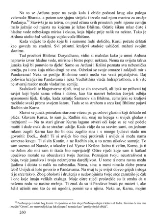 260
Na to se Arđuna pope na svoja kola i obiđe počasni krug oko paloga
velemože Bharata, a potom uze sjajnu strijelu i izreče nad njom mantru za oružje
Parđanya.53
Stavivši je na tetivu, on pred očima svih prisutnih probi njome zemlju
malo južnije od mjesta na kojemu je ležao Bhišma. Odatle šiknu mlaz čiste i
hladne vode nebeskoga mirisa i okusa, koja bijaše prije nalik na nektar. Tako je
Arđuna utolio žeđ velikoga vojskovođe Bhišme.
Kada vidješe to djelo koje bi i samome Indri doličilo, Kurui počeše drhtati
kao goveda na studeni. Svi prisutni kraljevi stadoše ushićeni mahati svojim
skutima.
Tad prozbori Bhišma: Duryodhano, vidio si maločas kako je umni Arđuna
napravio izvor hladne vode, mirisne i bistre poput nektara. Nema na svijetu takva
junaka koji bi ponovio to djelo! Samo su Arđuni i Krišni poznata sva nebesnička
oružja, pa i ona koja nitko drugi ne zna. Odrekni se svoje omraze i zaključi mir s
Pandavama! Neka se poslije Bhišmine smrti među vas vrati prijateljstvo. Daj
polovicu kraljevine Pandavama i neka Yudhišthira vlada Indraprasthom, a ti više
ne stvaraj razdor među vladarima zemlje.
Saslušavši te blagotvorne riječi, tvoj se sin sneveseli, ali ipak ne prihvati taj
savjet koji bješe sama vrlina i dobro, kao što nasmrt bolestan čovjek odbija
spasonosni lijek. Kralju, kada zašutje Šantanov sin Bhišma, zemaljski se kraljevi
raziđoše svaki prema svojem šatoru. Tada se sa strahom u srcu kraj Bhišme pojavi
Radhin sin Karna.
Slavni se junak primaknu starome vitezu pa ga oslovi glasom koji drhtaše od
plača: Glavaru Kurua, to sam ja, Radhin sin, onaj na kojega si uvijek gledao s
mržnjom! — Na to stari glavar Kurua lagano otvori oči koje su se već počele
mutiti i dade znak da se stražari udalje. Kada vidje da su sasvim sami, on jednom
rukom zagrli Karnu kao što bi otac zagrlio sina i s mnogo ljubavi stade mu
govoriti: Dođi... dođi! Ti si uvijek bio moj protivnik i uvijek si među nama
zametao kavgu. Ti si sin Kuntin, a ne Radhin sin, u to nema nikakve sumnje. To
sam saznao od Narade, a također i od Vyase i Krišne. Istinu ti velim, Karno, ja ti
ne želim zlo niti sam ti ikada bio neprijatelj! Oštre riječi koje sam ti katkad
upućivao morale su obuzdavati tvoju žestinu. Poznajem tvoju neustrašivost u
boju, tvoje junaštvo i tvoju neizmjernu darežljivost. U tome ti nema ravna među
ljudima i doista si nalik na nabesnika. Nema, sine, u meni nimalo zlobe prema
tebi! Uvijek si loše govorio o Pandavama. Na ovaj te je svijet doveo grijeh i stoga
ti je srce takvo. Zbog oholosti i druženja s nedostojnima tvoje srce zamrzilo je čak
i one koje imaju velikih zasluga. Moje oštre riječi proistekle su iz straha da u
našemu rodu ne nastne mržnja. Ti znaš da su ti Pandave braća po materi i, ako
želiš učiniti ono što će mi ugoditi, pomiri se s njima. Neka se, Karna, mojim
53
Parđanya je vedski bog Grom. U epovima se čini da je Parđanya olujni i kišni vid Indre. Izvorno će mu ime
značiti "Grom", no staroindijski ga leksikografi tumače kao "grmljavinski oblak".
 