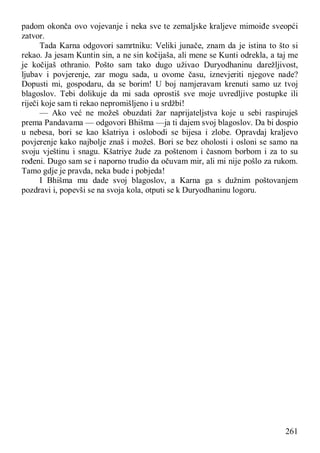 261
padom okonča ovo vojevanje i neka sve te zemaljske kraljeve mimoiđe sveopći
zatvor.
Tada Karna odgovori samrtniku: Veliki junače, znam da je istina to što si
rekao. Ja jesam Kuntin sin, a ne sin kočijaša, ali mene se Kunti odrekla, a taj me
je kočijaš othranio. Pošto sam tako dugo uživao Duryodhaninu darežljivost,
ljubav i povjerenje, zar mogu sada, u ovome času, iznevjeriti njegove nade?
Dopusti mi, gospodaru, da se borim! U boj namjeravam krenuti samo uz tvoj
blagoslov. Tebi dolikuje da mi sada oprostiš sve moje uvredljive postupke ili
riječi koje sam ti rekao nepromišljeno i u srdžbi!
— Ako već ne možeš obuzdati žar naprijateljstva koje u sebi raspiruješ
prema Pandavama — odgovori Bhišma —ja ti dajem svoj blagoslov. Da bi dospio
u nebesa, bori se kao kšatriya i oslobodi se bijesa i zlobe. Opravdaj kraljevo
povjerenje kako najbolje znaš i možeš. Bori se bez oholosti i osloni se samo na
svoju vještinu i snagu. Kšatriye žude za poštenom i časnom borbom i za to su
rođeni. Dugo sam se i naporno trudio da očuvam mir, ali mi nije pošlo za rukom.
Tamo gdje je pravda, neka bude i pobjeda!
I Bhišma mu dade svoj blagoslov, a Karna ga s dužnim poštovanjem
pozdravi i, popevši se na svoja kola, otputi se k Duryodhaninu logoru.
 