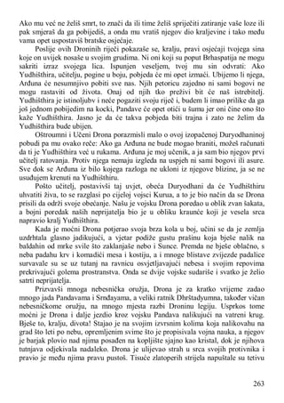 263
Ako mu već ne želiš smrt, to znači da ili time želiš spriječiti zatiranje vaše loze ili
pak smjeraš da ga pobijediš, a onda mu vratiš njegov dio kraljevine i tako među
vama opet uspostaviš bratske osjećaje.
Poslije ovih Droninih riječi pokazaše se, kralju, pravi osjećaji tvojega sina
koje on uvijek nosaše u svojim grudima. Ni oni koji su poput Brhaspatija ne mogu
sakriti izraz svojega lica. Ispunjen veseljem, tvoj mu sin odvrati: Ako
Yudhišthira, učitelju, pogine u boju, pobjeda će mi opet izmaći. Ubijemo li njega,
Arđuna će nesumnjivo pobiti sve nas. Njih petoricu zajedno ni sami bogovi ne
mogu rastaviti od života. Onaj od njih tko preživi bit će naš istrebitelj.
Yudhišthira je istinoljubv i neće pogaziti svoju riječ i, budem li imao prilike da ga
još jednom pobijedim na kocki, Pandave će opet otići u šumu jer oni čine ono što
kaže Yudhišthira. Jasno je da će takva pobjeda biti trajna i zato ne želim da
Yudhišthira bude ubijen.
Oštroumni i Učeni Drona porazmisli malo o ovoj izopačenoj Duryodhaninoj
pobudi pa mu ovako reče: Ako ga Arđuna ne bude mogao braniti, možeš računati
da ti je Yudhišthira već u rukama. Arđuna je moj učenik, a ja sam bio njegov prvi
učitelj ratovanja. Protiv njega nemaju izgleda na uspjeh ni sami bogovi ili asure.
Sve dok se Arđuna iz bilo kojega razloga ne ukloni iz njegove blizine, ja se ne
usuđujem krenuti na Yudhišthiru.
Pošto učitelj, postavivši taj uvjet, obeća Duryodhani da će Yudhišthiru
uhvatiti živa, to se razglasi po cijeloj vojsci Kurua, a to je bio način da se Drona
prisili da održi svoje obećanje. Našu je vojsku Drona poredao u oblik zvan šakata,
a bojni poredak naših neprijatelja bio je u obliku kraunće koji je vesela srca
napravio kralj Yudhišthira.
Kada je moćni Drona potjerao svoja brza kola u boj, učini se da je zemlja
uzdrhtala glasno jadikujući, a vjetar podiže gustu prašinu koja bješe nalik na
baldahin od mrke svile što zaklanjaše nebo i Sunce. Premda ne bješe oblačno, s
neba padahu krv i komadići mesa i kostiju, a i mnoge blistave zvijezde padalice
survavale su se uz tutanj na ravnicu osvjetljavajući nebesa i svojim repovima
prekrivajući golema prostranstva. Onda se dvije vojske sudariše i svatko je želio
satrti neprijatelja.
Prizvavši mnoga nebesnička oružja, Drona je za kratko vrijeme zadao
mnogo jada Pandavama i Srnđayama, a veliki ratnik Dhrštadyumna, također vičan
nebesničkome oružju, na mnogo mjesta razbi Droninu legiju. Usprkos tome
moćni je Drona i dalje jezdio kroz vojsku Pandava nalikujući na vatreni krug.
Bješe to, kralju, divota! Stajao je na svojim izvrsnim kolima koja nalikovahu na
grad što leti po nebu, opremljenim svime što je propisivala vojna nauka, a njegov
je barjak plovio nad njima posađen na kopljište sjajno kao kristal, dok je njihova
tutnjava odjekivala nadaleko. Drona je ulijevao strah u srca svojih protivnika i
pravio je među njima pravu pustoš. Tisuće zlatoperih strijela napuštale su tetivu
 