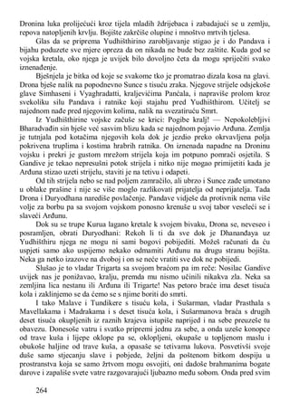 264
Dronina luka prolijećući kroz tijela mladih ždrijebaca i zabadajući se u zemlju,
repova natopljenih krvlju. Bojište zakrčiše olupine i mnoštvo mrtvih tjelesa.
Glas da se priprema Yudhišthirino zarobljavanje stigao je i do Pandava i
bijahu poduzete sve mjere opreza da on nikada ne bude bez zaštite. Kuda god se
vojska kretala, oko njega je uvijek bilo dovoljno četa da mogu spriječiti svako
iznenađenje.
Bješnjela je bitka od koje se svakome tko je promatrao dizala kosa na glavi.
Drona bješe nalik na popodnevno Sunce s tisuću zraka. Njegove strijele odsjekoše
glave Simhaseni i Vyaghradatti, kraljevićima Panćala, i napraviše prolom kroz
svekoliku silu Pandava i ratnike koji stajahu pred Yudhišthirom. Učitelj se
najednom nađe pred njegovim kolima, nalik na svezatiruću Smrt.
Iz Yudhišthirine vojske začuše se krici: Pogibe kralj! — Nepokolebljivi
Bharadvađin sin bješe već sasvim blizu kada se najednom pojavio Arđuna. Zemlja
je tutnjala pod kotačima njegovih kola dok je jezdio preko okrvavljena polja
pokrivena truplima i kostima hrabrih ratnika. On iznenada napadne na Droninu
vojsku i prekri je gustom mrežom strijela koja im potpuno pomrači osjetila. S
Gandive je tekao nepresušni potok strijela i nitko nije mogao primijetiti kada je
Arđuna stizao uzeti strijelu, staviti je na tetivu i odapeti.
Od tih strijela nebo se nad poljem zamračilo, ali ubrzo i Sunce zađe umotano
u oblake prašine i nije se više moglo razlikovati prijatelja od neprijatelja. Tada
Drona i Duryodhana narediše povlačenje. Pandave vidješe da protivnik nema više
volje za borbu pa sa svojom vojskom ponosno krenuše u svoj tabor veseleći se i
slaveći Arđunu.
Dok su se trupe Kurua lagano kretale k svojem bivaku, Drona se, neveseo i
posramljen, obrati Duryodhani: Rekoh li ti da sve dok je Dhananđaya uz
Yudhišthiru njega ne mogu ni sami bogovi pobijediti. Možeš računati da ću
uspjeti samo ako uspijemo nekako odmamiti Arđunu na drugu stranu bojišta.
Neka ga netko izazove na dvoboj i on se neće vratiti sve dok ne pobijedi.
Slušao je to vladar Trigarta sa svojom braćom pa im reče: Nosilac Gandive
uvijek nas je ponižavao, kralju, premda mu nismo učinili nikakva zla. Neka sa
zemljina lica nestanu ili Arđuna ili Trigarte! Nas petoro braće ima deset tisuća
kola i zaklinjemo se da ćemo se s njime boriti do smrti.
I tako Malave i Tundikere s tisuću kola, i Sušarman, vladar Prasthala s
Mavellakama i Madrakama i s deset tisuća kola, i Sušarmanova braća s drugih
deset tisuća okupljenih iz raznih krajeva istupiše naprijed i na sebe preuzeše tu
obavezu. Donesoše vatru i svatko pripremi jednu za sebe, a onda uzeše konopce
od trave kuša i lijepe oklope pa se, oklopljeni, okupaše u topljenom maslu i
obukoše haljine od trave kuša, a opasaše se tetivama lukova. Posvetivši svoje
duše samo stjecanju slave i pobjede, željni da poštenom bitkom dospiju u
prostranstva koja se samo žrtvom mogu osvojiti, oni dadoše brahmanima bogate
darove i zapališe svete vatre razgovarajući ljubazno među sobom. Onda pred svim
 