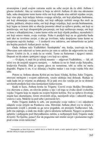 265
stvorenjima i pred svojim vatrama uzeše na sebe zavjet da će ubiti Arđunu i
glasno izrekoše: Ako se vratimo iz boja ne ubivši Arđunu ili ako mu okrenemo
leđa, neka dospijemo tamo kamo stižu oni koji nikada nisu održali nijedan zavjet,
koji vino piju, koji kaljaju ložnicu svojega učitelja, oni koji pljačkaju brahmane,
oni koji obmanjuju svojega kralja, oni koji odbijaju zaštititi onoga tko moli za
zaštitu, palikuće, ubojice stoke, oni koji druge vrijeđaju, koji zavide brahmanima,
koji legnu sa ženom dok se obavlja posmrtni obred za njihove pretke, oni koji se
ponižavaju, oni koji zloupotrijebe povjerenje, oni koji uništavaju znanje, oni koji
se bore s uškopljenicima, i tamo kamo stižu oni koji slijede podlace, neznabošci i
oni koji ostave mater, svoju svetinju. Neka ti predjeli koji su za grješnike budu
naši ako ne izvršimo zavjet, a ako ga izvršimo, neka dospijemo tamo kamo su
usmjerene najviše žudnje. — I izrekavši ovu zakletvu, oni odmarširaše na južni
dio bojišta poslavši Arđuni poziv na boj.
Onda Arđuna reče Yudhišthiri: Samšaptake1
me, kralju, izazivaju na boj.
Obavezan sam odazvati se tome pozivu jer sam se zakleo da odgovorim na svaki
izazov. Uništit ću ih, a onda ću se vratiti. Tamo su Sušarman i njegovi ratnici.
Dopusti mi da odem i pobijem i njega i sve koji su s njime.
— O dijete, ti znaš što je učitelj naumio — odgovori Yudhišthira. — Idi, ali
učini sve da osujetiš njegovu namjeru. — Arđuna će na to: Imaš ovdje Satyađita,
kraljevića Panćala. Dok je njemu glava na ramenima, tebi se ništa ne može
dogoditi. Pogine li on, ti se sklanjaj s bojišta makar i sva tvoja vojska bila oko
tebe.
Potom se Arđuna okrenu Krišni pa mu kaza: Gledaj, Krišno, kako Trigarte,
otrovani mržnjom i svojom zakletvom, veselo očekuju moj dolazak. Raduju se
sada kada im je vrijeme za plakanje. Ili je pak ovo čas veselja jer će se domoći
uzvišenih predjela koji nisu namijenjeni kukavicama.
Kada to kaza, Arđuna krenu na Trigarte. Uzevši svoju školjku Devadattu,
svu okovanu u zlato, on silovito puhnu u nju i od toga se zvuka ukoči svekolika
vojska Trigarta koja tu stajaše na svojim bojnim kolima. Sve su njihove životinje
stajale kao skamenjene, širom otvorenih očiju, naćuljenih ušiju i oduzetih nogu,
vratova i usta. Mokrile su pod sebe i povraćale krv.
Pošto Trigarte dođoše k sebi, oni postrojiše svoje redove i svi odjednom
odapeše svoje strijele na Panduova sina. Hitroruki Arđuna obori sve te strijele s
petnaestak svojih i, premda su ga nove pogađale, on presiječe Sudhavanov luk,
pobi mu zapregu, a onda mu skide i glavu ukrašenu turbanom. Njegovi se pratioci
uplašiše i pobjegoše pod Duryodhaninu zaštitu, a razbjesnjeli kralj Trigarta stade
ih koriti: Ne bježite, junaci! Zar da pogazimo naš strašni zavjet i postanemo ruglo
pred svima ovim ratnicima?
1
Samšaptake su borci koji su se zakleli da će se boriti do smrti, a neće spašavati glavu, "zakletnici". Taj je
obredni običaj tu lijepo posvjedočen.
 